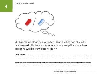 A blind man is alone on a deserted island. He has two blue pills
and two red pills. He must take exactly one red pill and one blue
pill or he will die. How does he do it?
4
Find employee engagement tips at www.herdwisdom.com/blog
Answer: ________________________________________________
_______________________________________________________
_______________________________________________________
_______________________________________________________
Logical–mathematical
 