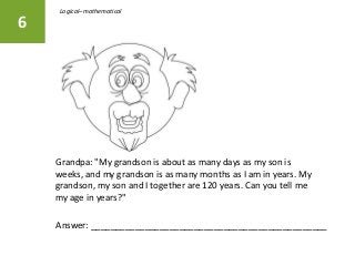 Grandpa: "My grandson is about as many days as my son is
weeks, and my grandson is as many months as I am in years. My
grandson, my son and I together are 120 years. Can you tell me
my age in years?"
6
Answer: ________________________________________________
Logical–mathematical
 