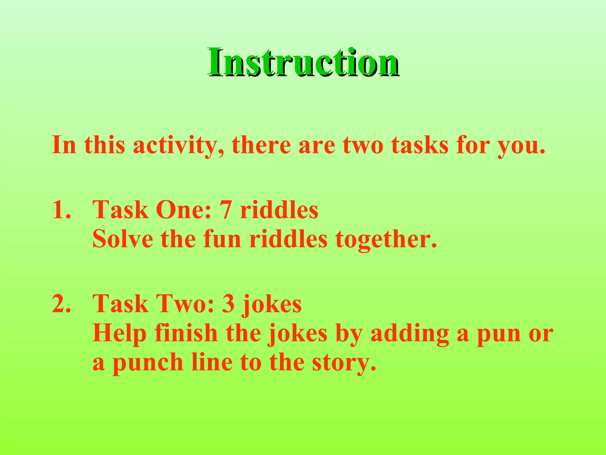 Instruction
In this activity, there are two tasks for you.

1. Task One: 7 riddles
   Solve the fun riddles together.

2. Task Two: 3 jokes
   Help finish the jokes by adding a pun or
   a punch line to the story.
 