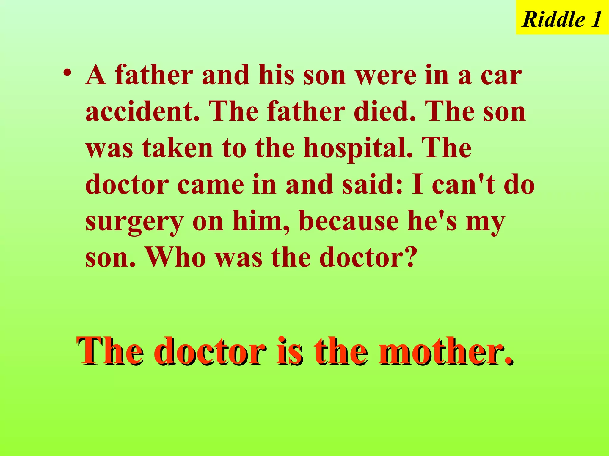 Riddle 1

• A father and his son were in a car
  accident. The father died. The son
  was taken to the hospital. The
  doctor came in and said: I can't do
  surgery on him, because he's my
  son. Who was the doctor?


 The doctor is the mother.
 