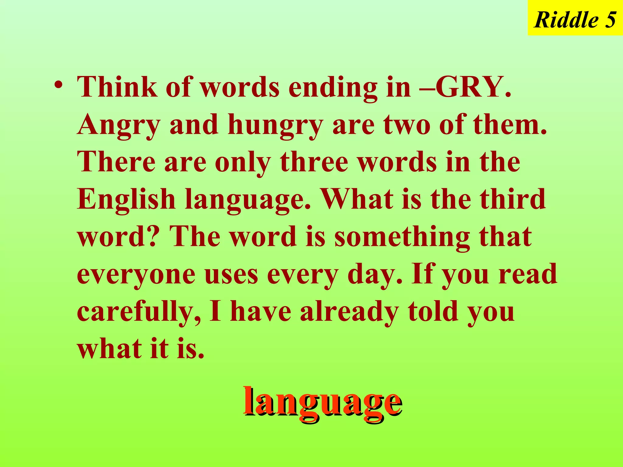Riddle 5

• Think of words ending in –GRY.
  Angry and hungry are two of them.
  There are only three words in the
  English language. What is the third
  word? The word is something that
  everyone uses every day. If you read
  carefully, I have already told you
  what it is.
              language
 