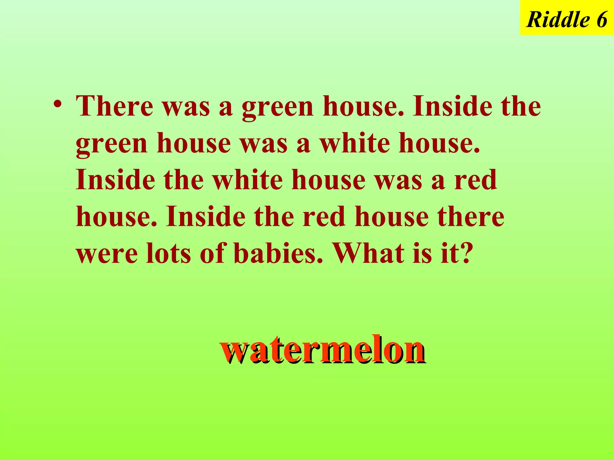 Riddle 6


• There was a green house. Inside the
  green house was a white house.
  Inside the white house was a red
  house. Inside the red house there
  were lots of babies. What is it?


            watermelon
 