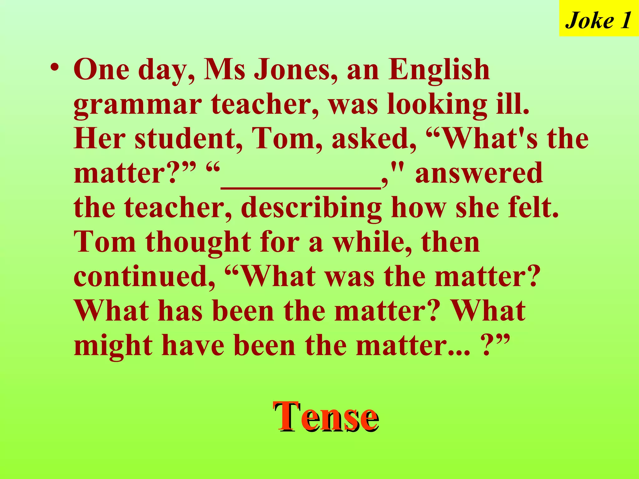 Joke 1
• One day, Ms Jones, an English
  grammar teacher, was looking ill.
  Her student, Tom, asked, “What's the
  matter?” “__________," answered
  the teacher, describing how she felt.
  Tom thought for a while, then
  continued, “What was the matter?
  What has been the matter? What
  might have been the matter... ?”

                Tense
 