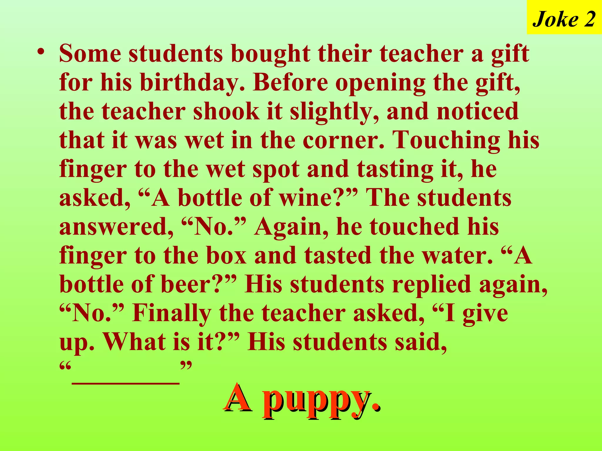 Joke 2
• Some students bought their teacher a gift
  for his birthday. Before opening the gift,
  the teacher shook it slightly, and noticed
  that it was wet in the corner. Touching his
  finger to the wet spot and tasting it, he
  asked, “A bottle of wine?” The students
  answered, “No.” Again, he touched his
  finger to the box and tasted the water. “A
  bottle of beer?” His students replied again,
  “No.” Finally the teacher asked, “I give
  up. What is it?” His students said,
  “________”
                A puppy.
 