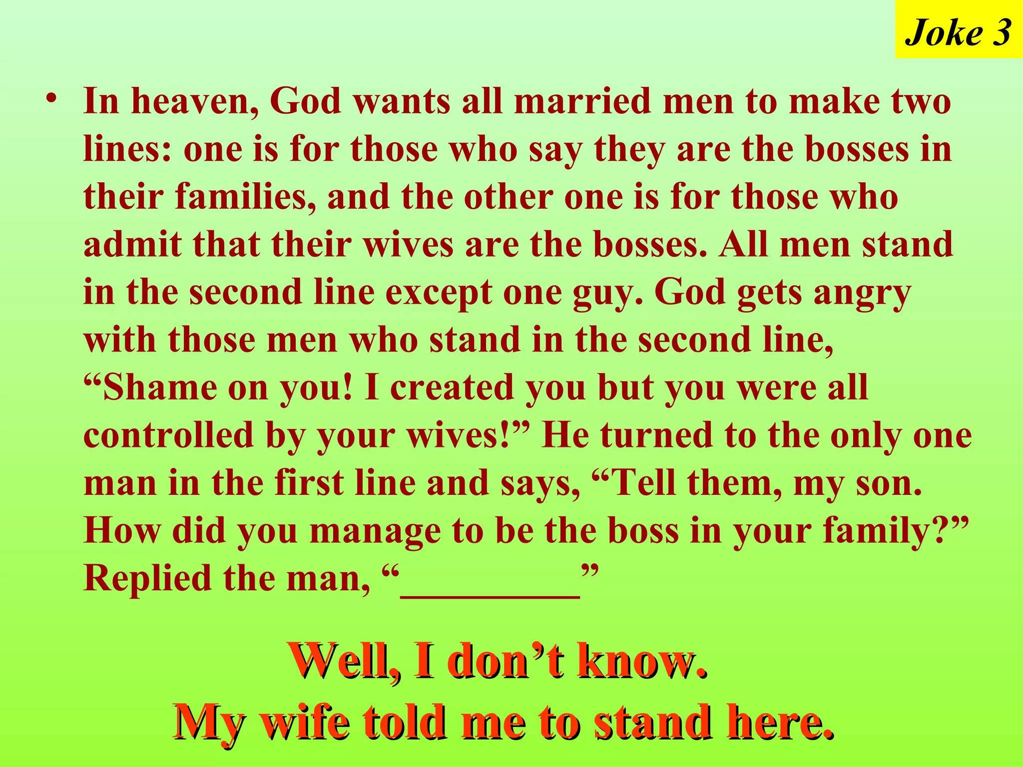 Joke 3
• In heaven, God wants all married men to make two
  lines: one is for those who say they are the bosses in
  their families, and the other one is for those who
  admit that their wives are the bosses. All men stand
  in the second line except one guy. God gets angry
  with those men who stand in the second line,
  “Shame on you! I created you but you were all
  controlled by your wives!” He turned to the only one
  man in the first line and says, “Tell them, my son.
  How did you manage to be the boss in your family?”
  Replied the man, “_________”

           Well, I don’t know.
       My wife told me to stand here.
 