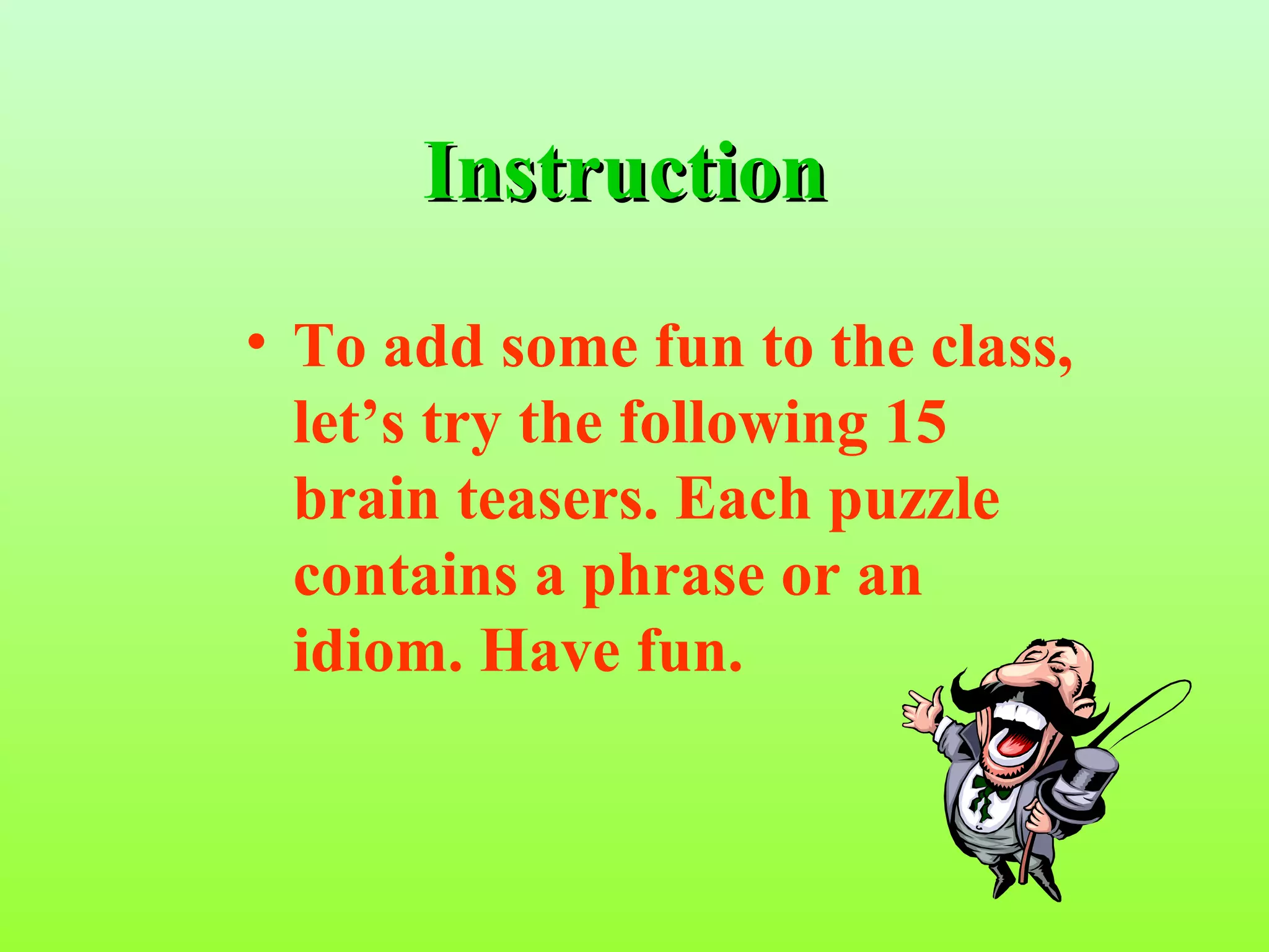 Instruction
• To add some fun to the class,
  let’s try the following 15
  brain teasers. Each puzzle
  contains a phrase or an
  idiom. Have fun.
 