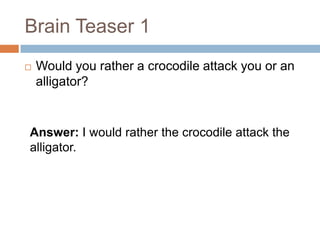 Brain Teaser 1  Would you rather a crocodile attack you or an alligator?  Answer: I would rather the crocodile attack the alligator.  