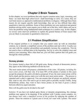 Chapter 2 Brain Teasers
In this chapter, we cover problems that only require common sense, logic, reasoning, and
basic—no more than high school level—math knowledge to solve. In a sense, they are
real brain teasers as opposed to mathematical problems in disguise. Although these brain
teasers do not require specific math knowledge, they are no less difficult than other
quantitative interview problems. Some of these problems test your analytical and general
problem-solving skills; some require you to think out of the box; while others ask you to
solve the problems using fundamental math techniques in a creative way. In this chapter,
we review some interview problems to explain the general themes of brain teasers that
you are likely to encounter in quantitative interviews.


                          2.1 Problem Simplification
If the original problem is so complex that you cannot come up with an immediate
solution, try to identify a simplified version of the problem and start with it. Usually you
can start with the simplest sub-problem and gradually increase the complexity. You do
not need to have a defined plan at the beginning. Just try to solve the simplest cases and
analyze your reasoning. More often than not, you will find a pattern that will guide you
through the whole problem.


Screwy pirates
Five pirates looted a chest full of 100 gold coins. Being a bunch of democratic pirates,
they agree on the following method to divide the loot:
The most senior pirate will propose a distribution of the coins. All pirates, including the
most senior pirate, will then vote. If at least 50% of the pirates (3 pirates in this case)
accept the proposal, the gold is divided as proposed. If not, the most senior pirate will be
fed to shark and the process starts over with the next most senior pirate… The process is
repeated until a plan is approved. You can assume that all pirates are perfectly rational:
they want to stay alive first and to get as much gold as possible second. Finally, being
blood-thirsty pirates, they want to have fewer pirates on the boat if given a choice
between otherwise equal outcomes.
How will the gold coins be divided in the end?

Solution: If you have not studied game theory or dynamic programming, this strategy
problem may appear to be daunting. If the problem with 5 pirates seems complex, we
can always start with a simplified version of the problem by reducing the number of
pirates. Since the solution to 1-pirate case is trivial, let’s start with 2 pirates. The senior
 