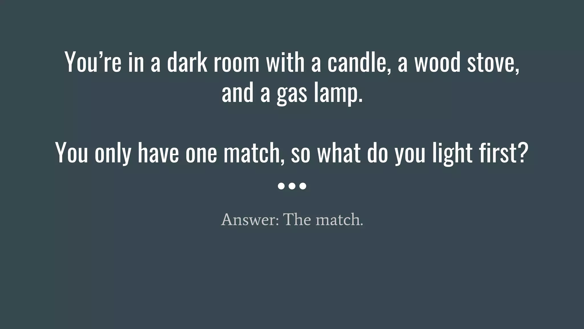 You’re in a dark room with a candle, a wood stove,
and a gas lamp.
You only have one match, so what do you light first?
Answer: The match.
 