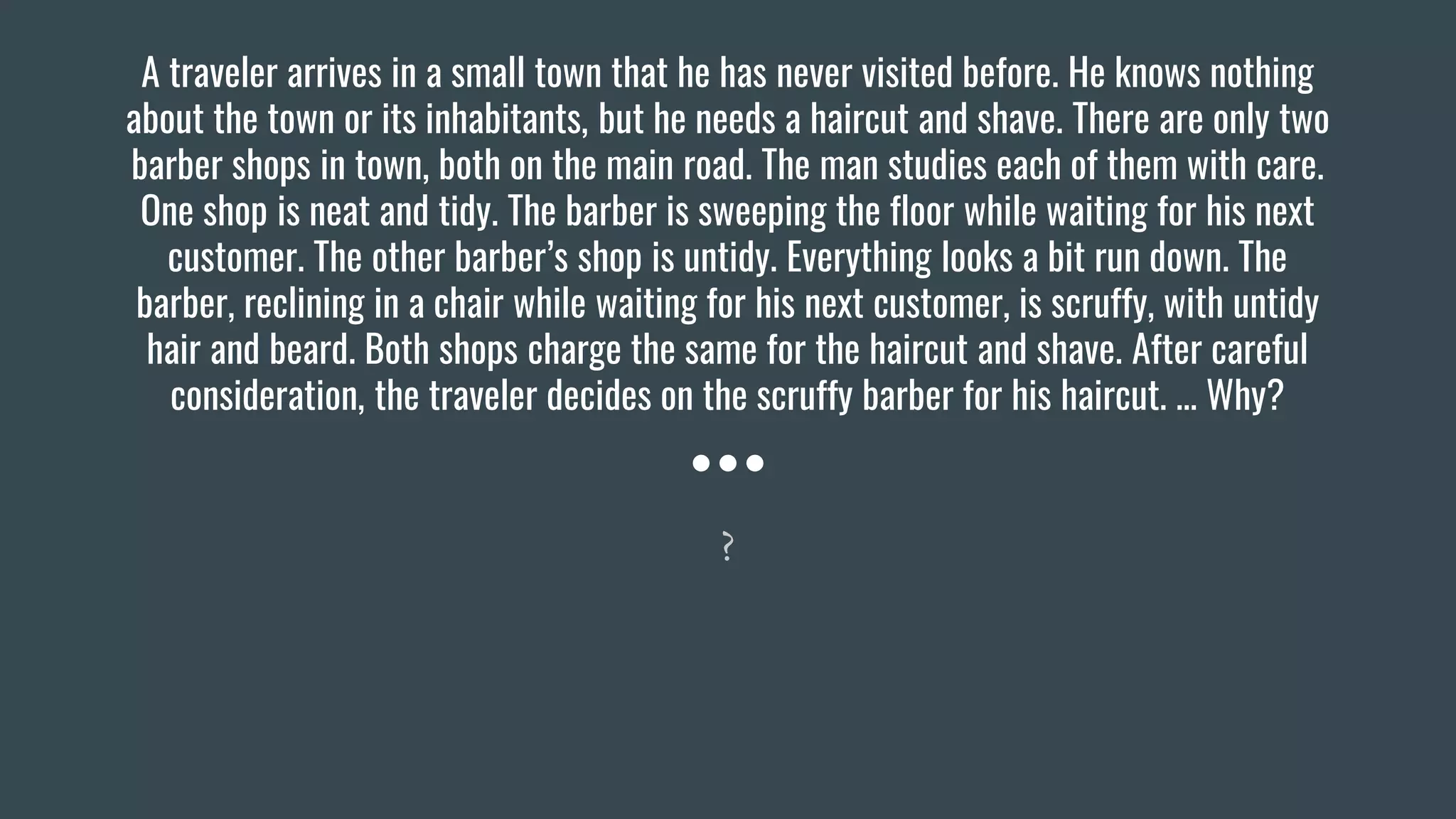 A traveler arrives in a small town that he has never visited before. He knows nothing
about the town or its inhabitants, but he needs a haircut and shave. There are only two
barber shops in town, both on the main road. The man studies each of them with care.
One shop is neat and tidy. The barber is sweeping the floor while waiting for his next
customer. The other barber’s shop is untidy. Everything looks a bit run down. The
barber, reclining in a chair while waiting for his next customer, is scruffy, with untidy
hair and beard. Both shops charge the same for the haircut and shave. After careful
consideration, the traveler decides on the scruffy barber for his haircut. … Why?
?
 