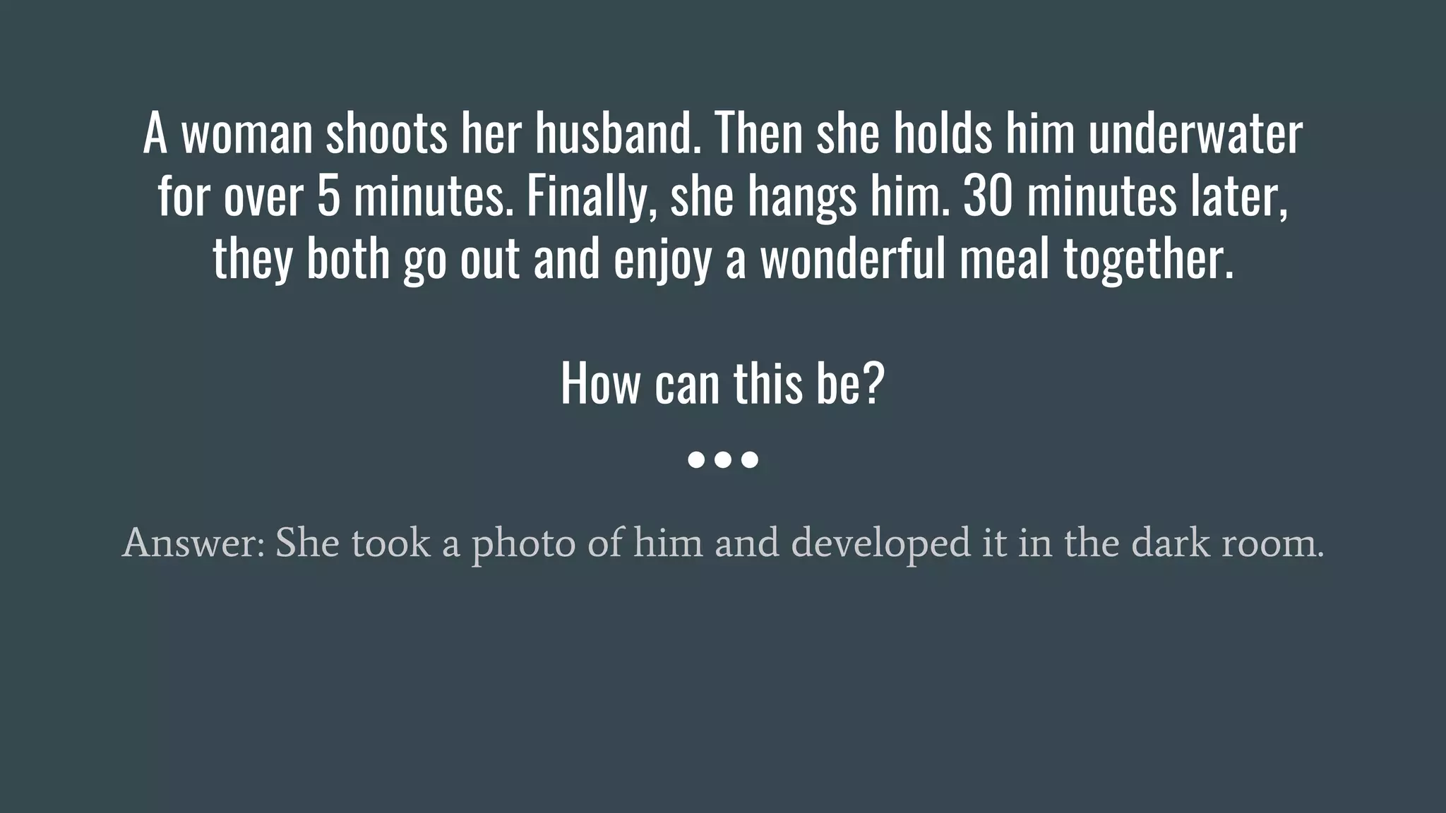 A woman shoots her husband. Then she holds him underwater
for over 5 minutes. Finally, she hangs him. 30 minutes later,
they both go out and enjoy a wonderful meal together.
How can this be?
Answer: She took a photo of him and developed it in the dark room.
 