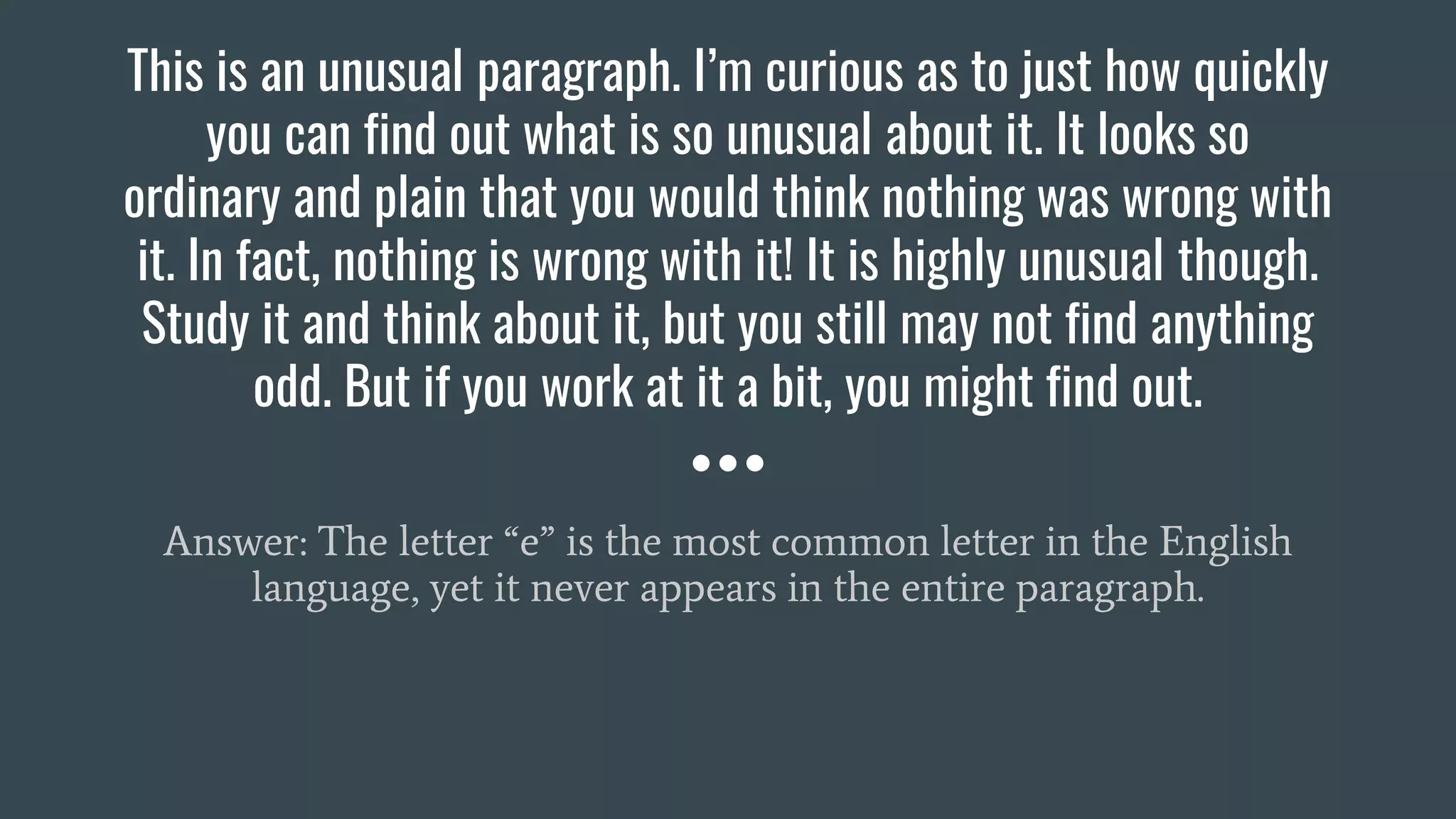 This is an unusual paragraph. I’m curious as to just how quickly
you can find out what is so unusual about it. It looks so
ordinary and plain that you would think nothing was wrong with
it. In fact, nothing is wrong with it! It is highly unusual though.
Study it and think about it, but you still may not find anything
odd. But if you work at it a bit, you might find out.
Answer: The letter “e” is the most common letter in the English
language, yet it never appears in the entire paragraph.
 