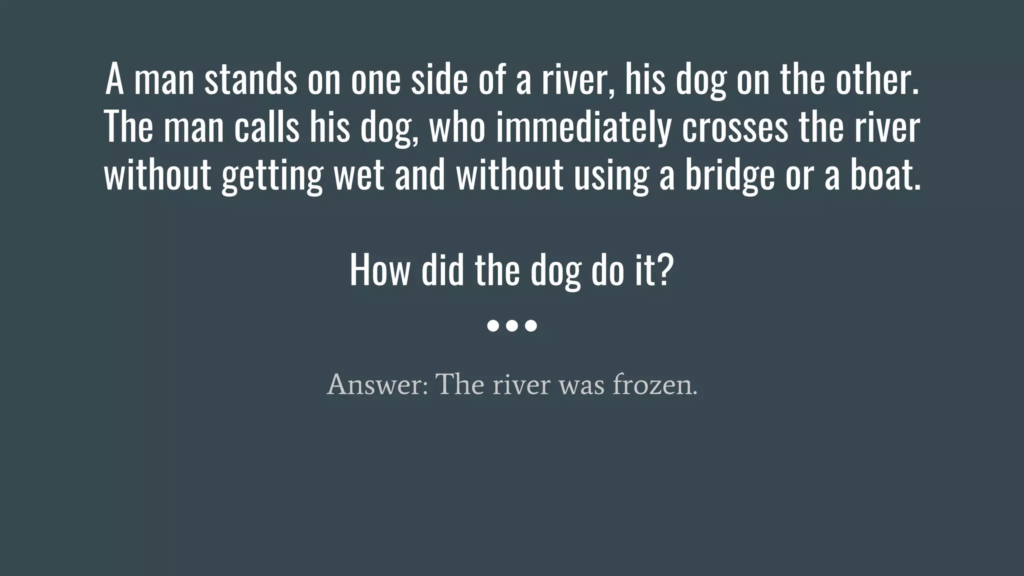 A man stands on one side of a river, his dog on the other.
The man calls his dog, who immediately crosses the river
without getting wet and without using a bridge or a boat.
How did the dog do it?
Answer: The river was frozen.
 