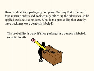 Duke worked for a packaging company. One day Duke received
four separate orders and accidentally mixed up the addresses, so he
applied the labels at random. What is the probability that exactly
three packages were correctly labeled?


 The probability is zero. If three packages are correctly labeled,
 so is the fourth.
 