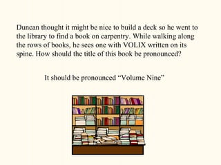Duncan thought it might be nice to build a deck so he went to
the library to find a book on carpentry. While walking along
the rows of books, he sees one with VOLIX written on its
spine. How should the title of this book be pronounced?


         It should be pronounced “Volume Nine”
 