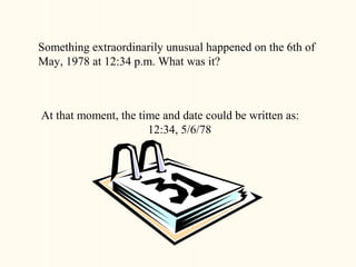 Something extraordinarily unusual happened on the 6th of
May, 1978 at 12:34 p.m. What was it?



At that moment, the time and date could be written as:
                      12:34, 5/6/78
 