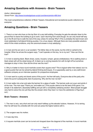 Amazing Questions with Answers - Brain Teasers
Author: Administrator
Saved From: http://www.knowledgebase-script.com/demo/article-486.html

The most comprehensive collection of Brain Teasers. Educational and recreational puzzle collections for
everyone.


Amazing Questions - Brain Teasers

1. There is a man who lives on the top floor of a very tall building. Everyday he gets the elevator down to the
ground floor to leave the building to go to work. Upon returning from work though, he can only travel half way
up in the lift and has to walk the rest of the way unless it's raining! Why? (This is probably the best known and
most celebrated of all lateral thinking puzzles. It is a true classic. Although there are many possible solutions
which fit the initial conditions, only the canonical answer is truly satisfying.)


2. A man and his son are in a car accident. The father dies on the scene, but the child is rushed to the
hospital. When he arrives the surgeon says, "I can't operate on this boy, he is my son! " How can this be
true?

3. A man is wearing black. Black shoes, socks, trousers, lumper, gloves andbalaclava. He is walking down a
black street with all the street lamps off. A black car is coming towards him with its light off but somehow
manages to stop in time. How did the driver see the man?

4. Why is it better to have round manhole covers than square ones? This is logical rather than lateral, but it is
a good puzzle that can be solved by lateral thinking techniques. It is supposedly used by a very well-known
software company as an interview question for prospective employees.

5. A man went to a party and drank some of the punch. He then left early. Everyone else at the party who
drank the punch subsequently died of poisoning. Why did the man not die?

6. A man walks into a bar and asks the barman for a glass of water. The barman pulls out a gun and points it
at the man. The man says 'Thank you' and walks out. (This puzzle claims to be the best of the genre. It is
simple in its statement, absolutely baffling and yet with a completely satisfying solution. Most people struggle
very hard to solve this one yet they like the answer when they hear it or have the satisfaction of figuring it
out.)

Brain Teasers - Answers


1. The man is very, very short and can only reach halfway up the elevator buttons. However, if it is raining
then he will have his umbrella with him and can press the higher buttons with it.


2. The surgeon was his mother.

3. It was day time.

4. A square manhole cover can be turned and dropped down the diagonal of the manhole. A round manhole


                                                    Page 1/2
                                   PDF generated by PHPKB Knowledge Base Script
 