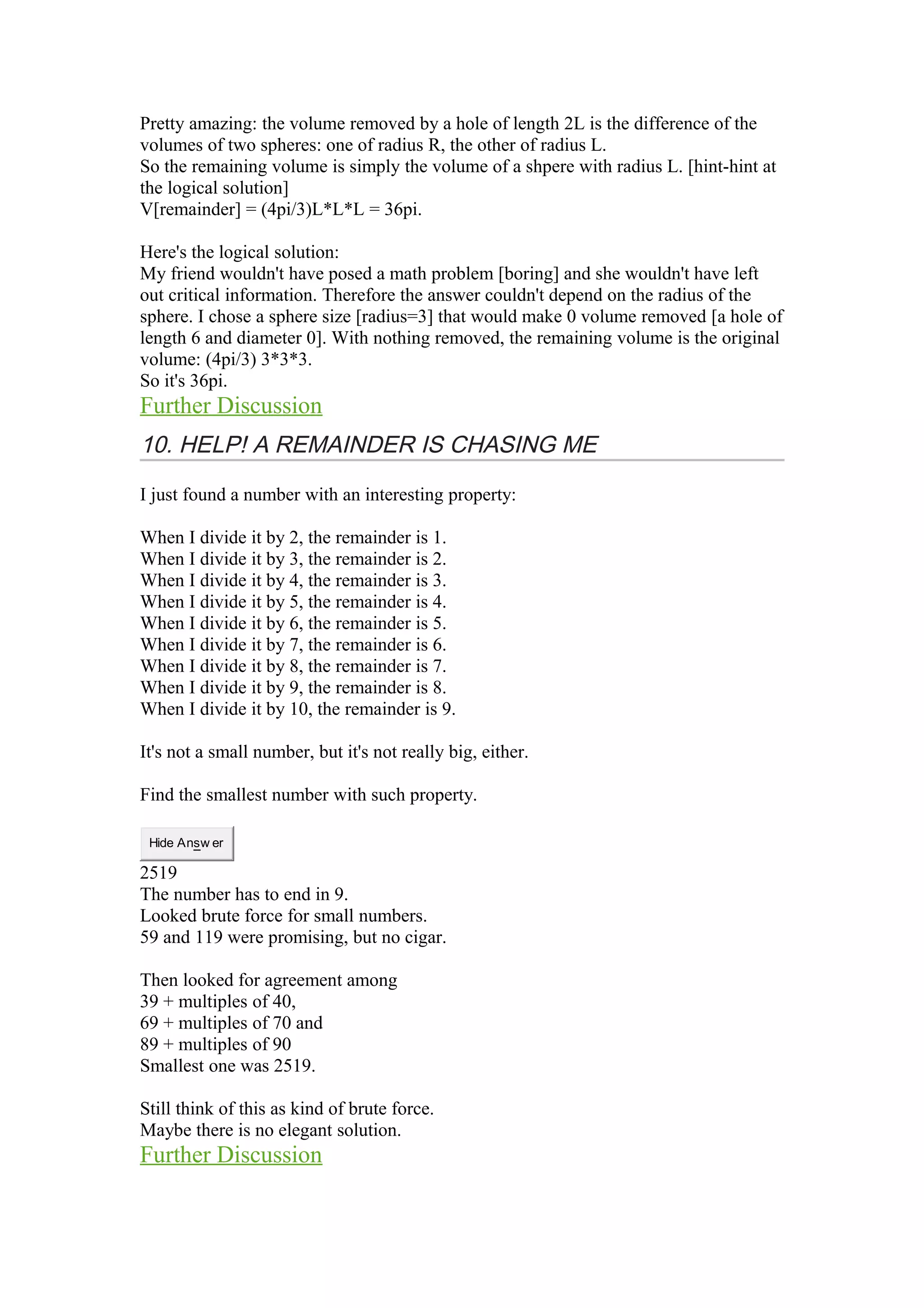 Pretty amazing: the volume removed by a hole of length 2L is the difference of the 
volumes of two spheres: one of radius R, the other of radius L. 
So the remaining volume is simply the volume of a shpere with radius L. [hint-hint at 
the logical solution] 
V[remainder] = (4pi/3)L*L*L = 36pi. 
Here's the logical solution: 
My friend wouldn't have posed a math problem [boring] and she wouldn't have left 
out critical information. Therefore the answer couldn't depend on the radius of the 
sphere. I chose a sphere size [radius=3] that would make 0 volume removed [a hole of 
length 6 and diameter 0]. With nothing removed, the remaining volume is the original 
volume: (4pi/3) 3*3*3. 
So it's 36pi. 
Further Discussion 
10. HELP! A REMAINDER IS CHASING ME 
I just found a number with an interesting property: 
When I divide it by 2, the remainder is 1. 
When I divide it by 3, the remainder is 2. 
When I divide it by 4, the remainder is 3. 
When I divide it by 5, the remainder is 4. 
When I divide it by 6, the remainder is 5. 
When I divide it by 7, the remainder is 6. 
When I divide it by 8, the remainder is 7. 
When I divide it by 9, the remainder is 8. 
When I divide it by 10, the remainder is 9. 
It's not a small number, but it's not really big, either. 
Find the smallest number with such property. 
Hide Answ er 
2519 
The number has to end in 9. 
Looked brute force for small numbers. 
59 and 119 were promising, but no cigar. 
Then looked for agreement among 
39 + multiples of 40, 
69 + multiples of 70 and 
89 + multiples of 90 
Smallest one was 2519. 
Still think of this as kind of brute force. 
Maybe there is no elegant solution. 
Further Discussion 
 