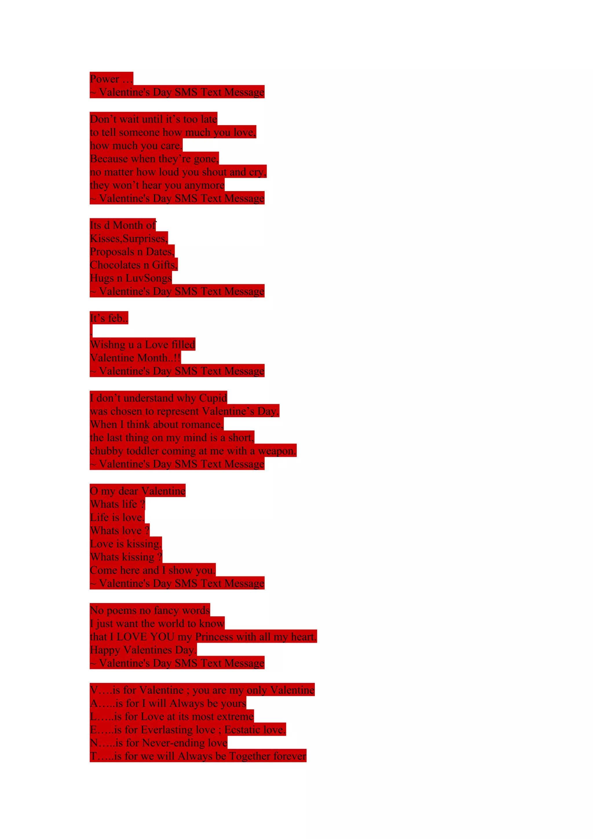 Power … 
~ Valentine's Day SMS Text Message 
Don’t wait until it’s too late 
to tell someone how much you love, 
how much you care. 
Because when they’re gone, 
no matter how loud you shout and cry, 
they won’t hear you anymore 
~ Valentine's Day SMS Text Message 
Its d Month of 
Kisses,Surprises, 
Proposals n Dates, 
Chocolates n Gifts, 
Hugs n LuvSongs 
~ Valentine's Day SMS Text Message 
It’s feb.. 
. 
Wishng u a Love filled 
Valentine Month..!! 
~ Valentine's Day SMS Text Message 
I don’t understand why Cupid 
was chosen to represent Valentine’s Day. 
When I think about romance, 
the last thing on my mind is a short, 
chubby toddler coming at me with a weapon. 
~ Valentine's Day SMS Text Message 
O my dear Valentine 
Whats life ? 
Life is love. 
Whats love ? 
Love is kissing. 
Whats kissing ? 
Come here and I show you. 
~ Valentine's Day SMS Text Message 
No poems no fancy words 
I just want the world to know 
that I LOVE YOU my Princess with all my heart. 
Happy Valentines Day. 
~ Valentine's Day SMS Text Message 
V….is for Valentine ; you are my only Valentine 
A…..is for I will Always be yours 
L…..is for Love at its most extreme 
E…..is for Everlasting love ; Ecstatic love. 
N…..is for Never-ending love 
T…..is for we will Always be Together forever 
 