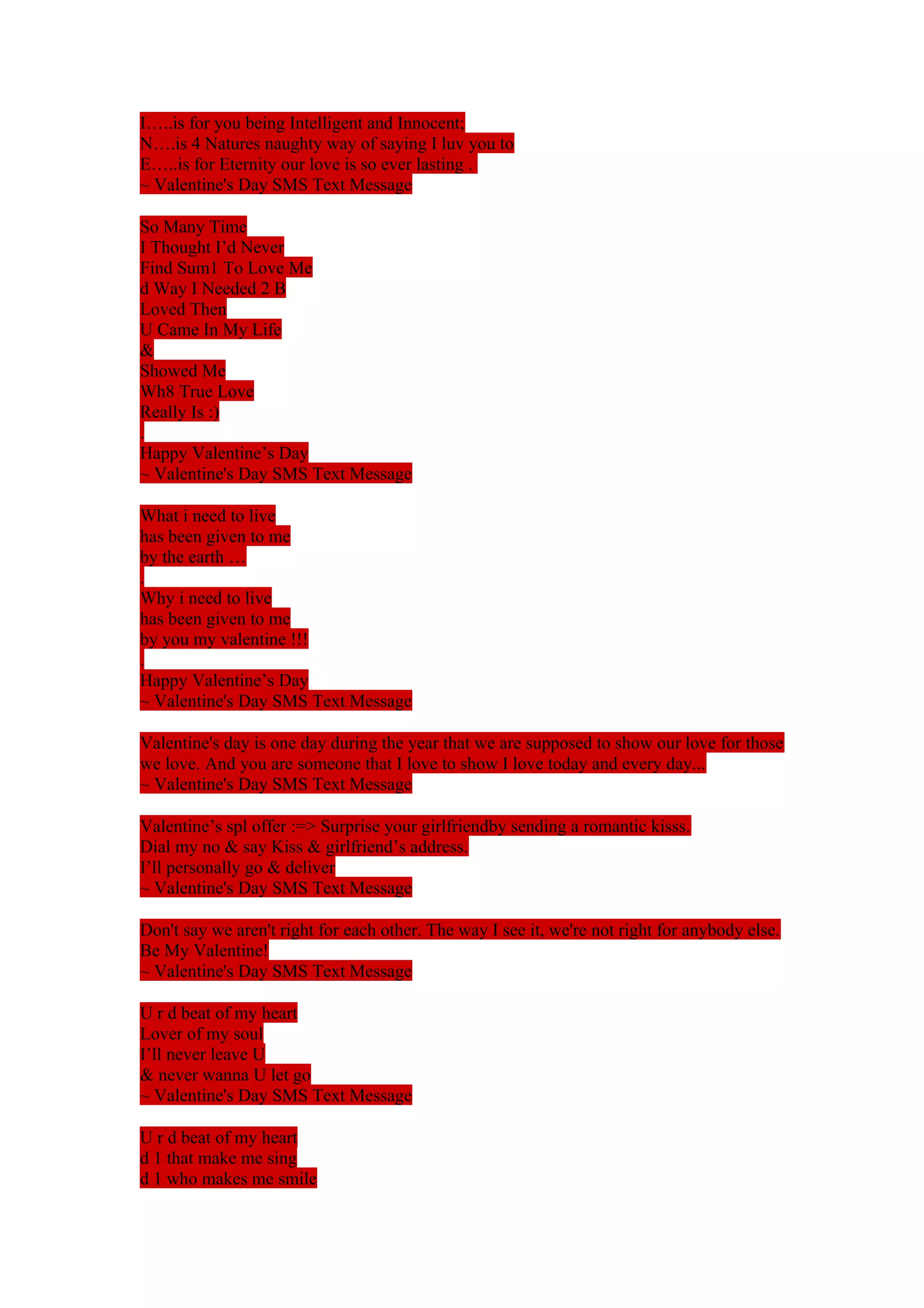 I…..is for you being Intelligent and Innocent; 
N….is 4 Natures naughty way of saying I luv you to 
E…..is for Eternity our love is so ever lasting . 
~ Valentine's Day SMS Text Message 
So Many Time 
I Thought I’d Never 
Find Sum1 To Love Me 
d Way I Needed 2 B 
Loved Then 
U Came In My Life 
& 
Showed Me 
Wh8 True Love 
Really Is :) 
. 
Happy Valentine’s Day 
~ Valentine's Day SMS Text Message 
What i need to live 
has been given to me 
by the earth … 
. 
Why i need to live 
has been given to me 
by you my valentine !!! 
. 
Happy Valentine’s Day 
~ Valentine's Day SMS Text Message 
Valentine's day is one day during the year that we are supposed to show our love for those 
we love. And you are someone that I love to show I love today and every day... 
~ Valentine's Day SMS Text Message 
Valentine’s spl offer :=> Surprise your girlfriendby sending a romantic kisss. 
Dial my no & say Kiss & girlfriend’s address. 
I’ll personally go & deliver 
~ Valentine's Day SMS Text Message 
Don't say we aren't right for each other. The way I see it, we're not right for anybody else. 
Be My Valentine! 
~ Valentine's Day SMS Text Message 
U r d beat of my heart 
Lover of my soul 
I’ll never leave U 
& never wanna U let go 
~ Valentine's Day SMS Text Message 
U r d beat of my heart 
d 1 that make me sing 
d 1 who makes me smile 
 