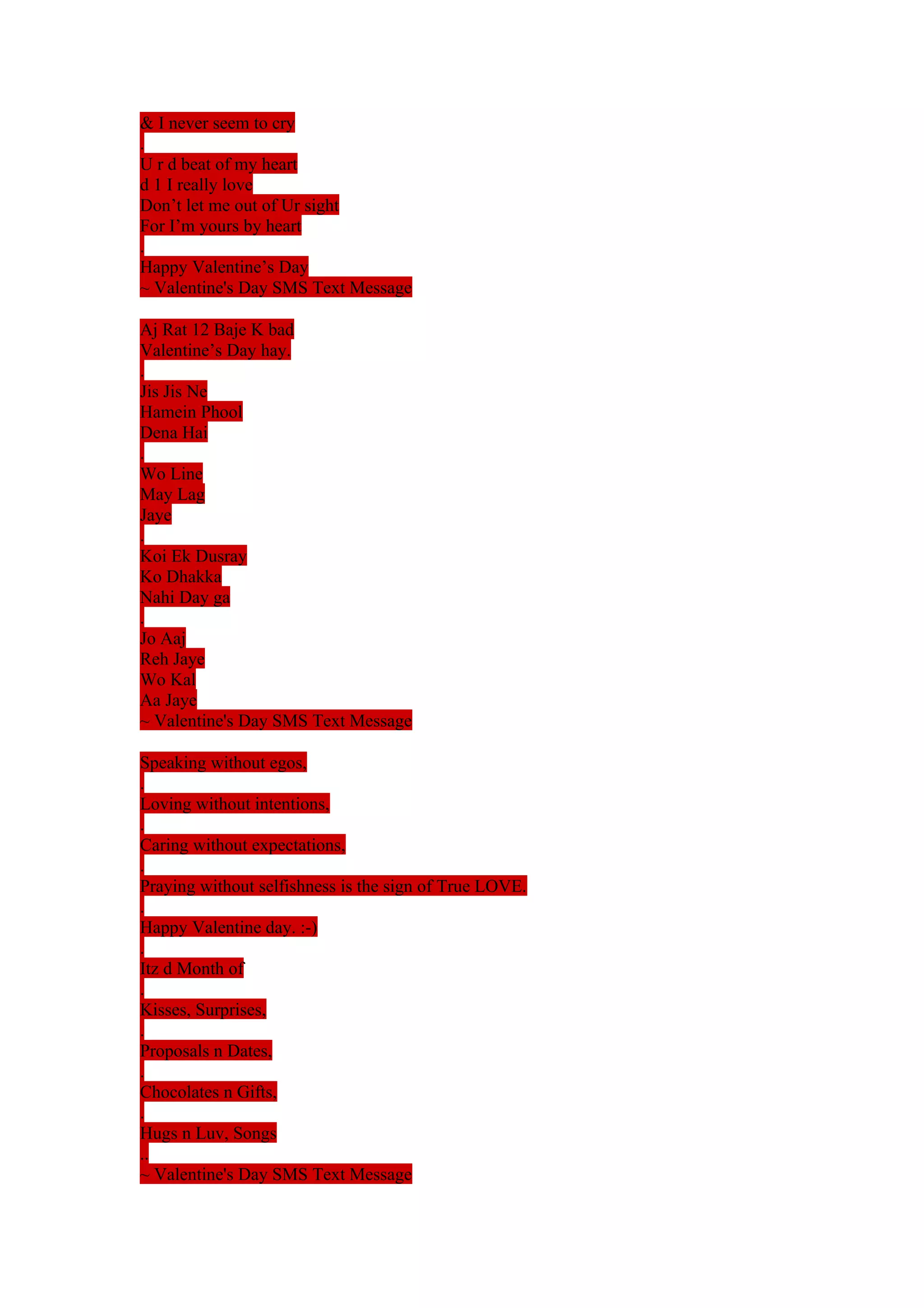 & I never seem to cry 
. 
U r d beat of my heart 
d 1 I really love 
Don’t let me out of Ur sight 
For I’m yours by heart 
. 
Happy Valentine’s Day 
~ Valentine's Day SMS Text Message 
Aj Rat 12 Baje K bad 
Valentine’s Day hay. 
. 
Jis Jis Ne 
Hamein Phool 
Dena Hai 
. 
Wo Line 
May Lag 
Jaye 
. 
Koi Ek Dusray 
Ko Dhakka 
Nahi Day ga 
. 
Jo Aaj 
Reh Jaye 
Wo Kal 
Aa Jaye 
~ Valentine's Day SMS Text Message 
Speaking without egos, 
. 
Loving without intentions, 
. 
Caring without expectations, 
. 
Praying without selfishness is the sign of True LOVE. 
. 
Happy Valentine day. :-) 
. 
Itz d Month of 
. 
Kisses, Surprises, 
. 
Proposals n Dates, 
. 
Chocolates n Gifts, 
. 
Hugs n Luv, Songs 
..~ Valentine's Day SMS Text Message 
 