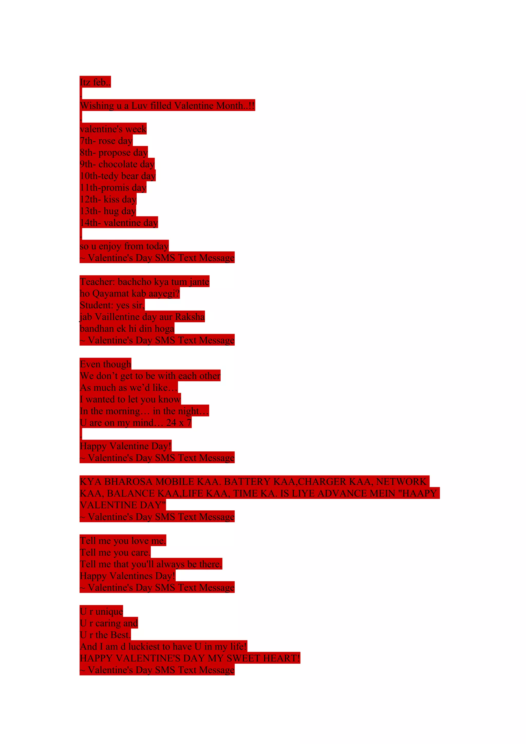 Itz feb.. 
. 
Wishing u a Luv filled Valentine Month..!! 
. 
valentine's week 
7th- rose day 
8th- propose day 
9th- chocolate day 
10th-tedy bear day 
11th-promis day 
12th- kiss day 
13th- hug day 
14th- valentine day 
. 
so u enjoy from today 
~ Valentine's Day SMS Text Message 
Teacher: bachcho kya tum jante 
ho Qayamat kab aayegi? 
Student: yes sir, 
jab Vaillentine day aur Raksha 
bandhan ek hi din hoga 
~ Valentine's Day SMS Text Message 
Even though 
We don’t get to be with each other 
As much as we’d like… 
I wanted to let you know 
In the morning… in the night… 
U are on my mind… 24 x 7 
. 
Happy Valentine Day! 
~ Valentine's Day SMS Text Message 
KYA BHAROSA MOBILE KAA. BATTERY KAA,CHARGER KAA, NETWORK 
KAA, BALANCE KAA,LIFE KAA, TIME KA. IS LIYE ADVANCE MEIN "HAAPY 
VALENTINE DAY" 
~ Valentine's Day SMS Text Message 
Tell me you love me. 
Tell me you care. 
Tell me that you'll always be there. 
Happy Valentines Day! 
~ Valentine's Day SMS Text Message 
U r unique 
U r caring and 
U r the Best. 
And I am d luckiest to have U in my life! 
HAPPY VALENTINE'S DAY MY SWEET HEART! 
~ Valentine's Day SMS Text Message 
 