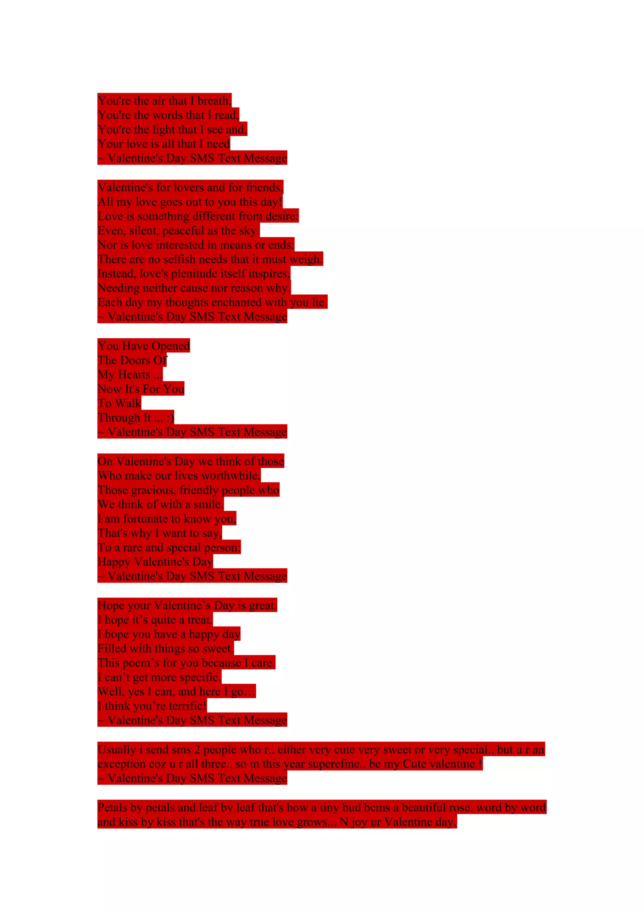 You're the air that I breath, 
You're the words that I read, 
You're the light that I see and, 
Your love is all that I need 
~ Valentine's Day SMS Text Message 
Valentine's for lovers and for friends. 
All my love goes out to you this day! 
Love is something different from desire: 
Even, silent, peaceful as the sky. 
Nor is love interested in means or ends. 
There are no selfish needs that it must weigh. 
Instead, love's plenitude itself inspires, 
Needing neither cause nor reason why. 
Each day my thoughts enchanted with you lie. 
~ Valentine's Day SMS Text Message 
You Have Opened 
The Doors Of 
My Hearts ... 
Now It's For You 
To Walk 
Through It ... :) 
~ Valentine's Day SMS Text Message 
On Valentine's Day we think of those 
Who make our lives worthwhile, 
Those gracious, friendly people who 
We think of with a smile. 
I am fortunate to know you, 
That's why I want to say, 
To a rare and special person: 
Happy Valentine's Day 
~ Valentine's Day SMS Text Message 
Hope your Valentine’s Day is great. 
I hope it’s quite a treat. 
I hope you have a happy day 
Filled with things so sweet. 
This poem’s for you because I care. 
I can’t get more specific. 
Well, yes I can, and here I go… 
I think you’re terrific! 
~ Valentine's Day SMS Text Message 
Usually i send sms 2 people who r.. either very cute very sweet or very special.. but u r an 
exception coz u r all three.. so in this year superefine.. be my Cute valentine ! 
~ Valentine's Day SMS Text Message 
Petals by petals and leaf by leaf that's how a tiny bud bcms a beautiful rose. word by word 
and kiss by kiss that's the way true love grows... N joy ur Valentine day. 
 