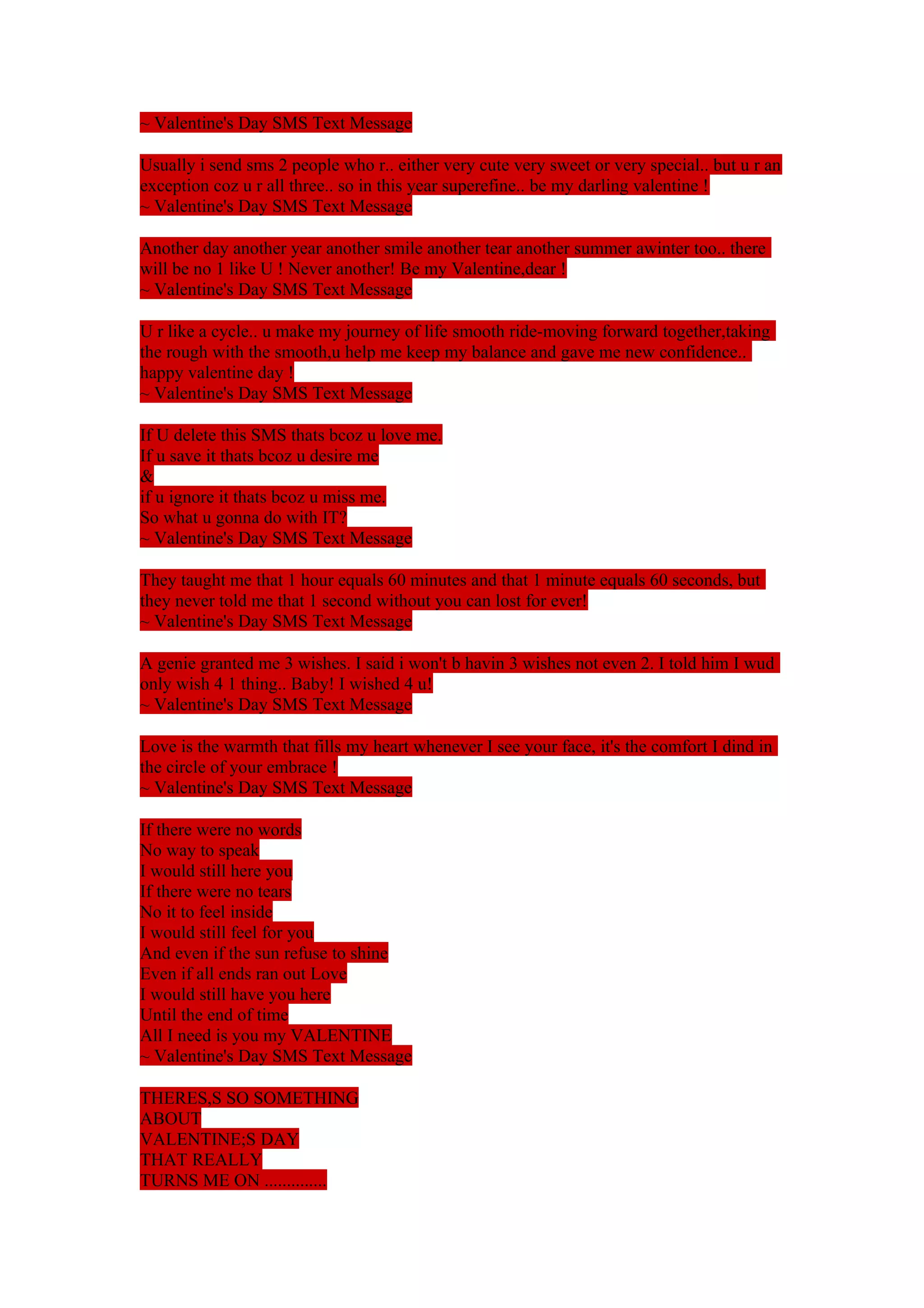 ~ Valentine's Day SMS Text Message 
Usually i send sms 2 people who r.. either very cute very sweet or very special.. but u r an 
exception coz u r all three.. so in this year superefine.. be my darling valentine ! 
~ Valentine's Day SMS Text Message 
Another day another year another smile another tear another summer awinter too.. there 
will be no 1 like U ! Never another! Be my Valentine,dear ! 
~ Valentine's Day SMS Text Message 
U r like a cycle.. u make my journey of life smooth ride-moving forward together,taking 
the rough with the smooth,u help me keep my balance and gave me new confidence.. 
happy valentine day ! 
~ Valentine's Day SMS Text Message 
If U delete this SMS thats bcoz u love me. 
If u save it thats bcoz u desire me 
& 
if u ignore it thats bcoz u miss me. 
So what u gonna do with IT? 
~ Valentine's Day SMS Text Message 
They taught me that 1 hour equals 60 minutes and that 1 minute equals 60 seconds, but 
they never told me that 1 second without you can lost for ever! 
~ Valentine's Day SMS Text Message 
A genie granted me 3 wishes. I said i won't b havin 3 wishes not even 2. I told him I wud 
only wish 4 1 thing.. Baby! I wished 4 u! 
~ Valentine's Day SMS Text Message 
Love is the warmth that fills my heart whenever I see your face, it's the comfort I dind in 
the circle of your embrace ! 
~ Valentine's Day SMS Text Message 
If there were no words 
No way to speak 
I would still here you 
If there were no tears 
No it to feel inside 
I would still feel for you 
And even if the sun refuse to shine 
Even if all ends ran out Love 
I would still have you here 
Until the end of time 
All I need is you my VALENTINE 
~ Valentine's Day SMS Text Message 
THERES,S SO SOMETHING 
ABOUT 
VALENTINE;S DAY 
THAT REALLY 
TURNS ME ON .............. 
 