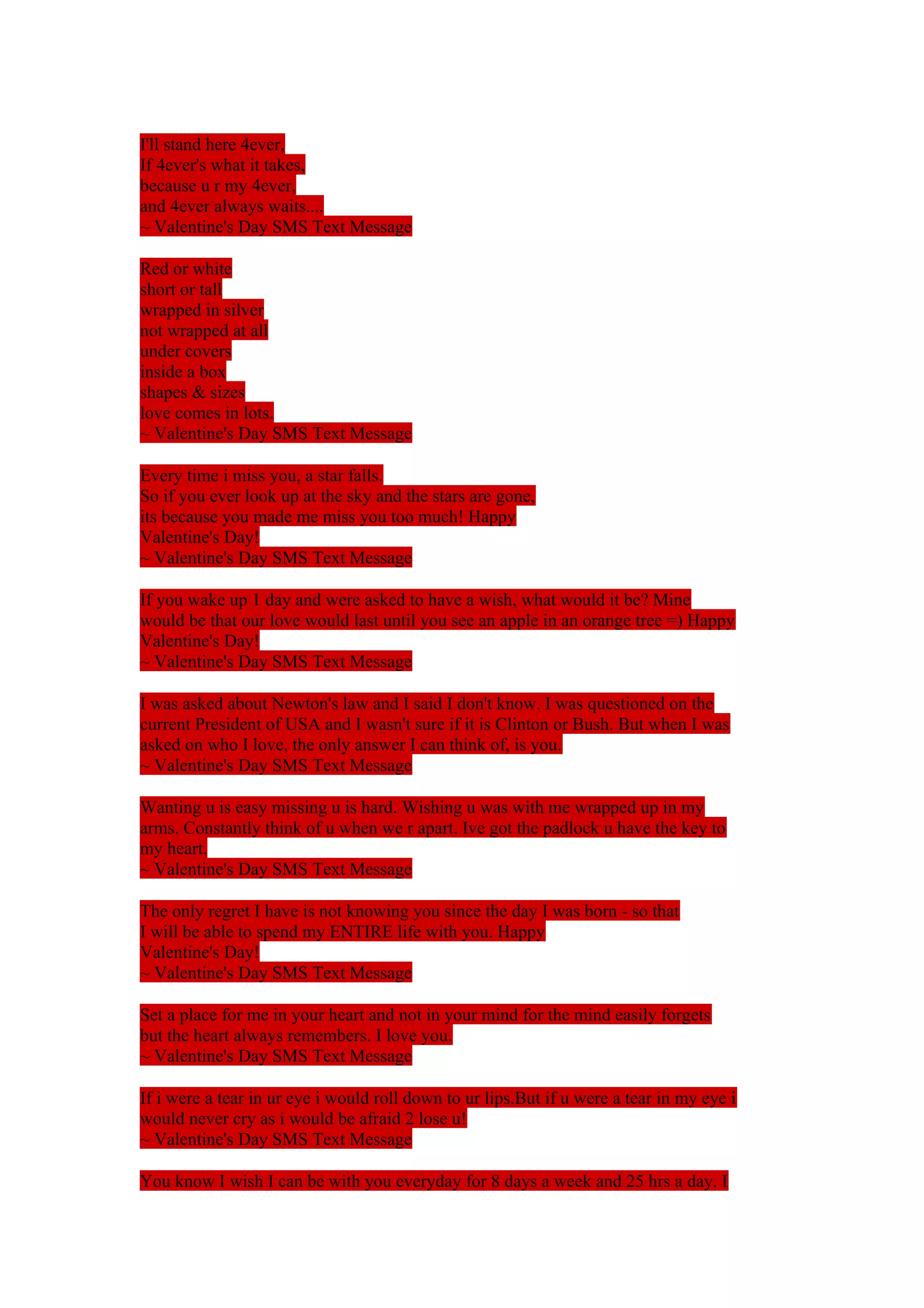 I'll stand here 4ever, 
If 4ever's what it takes, 
because u r my 4ever, 
and 4ever always waits.... 
~ Valentine's Day SMS Text Message 
Red or white 
short or tall 
wrapped in silver 
not wrapped at all 
under covers 
inside a box 
shapes & sizes 
love comes in lots. 
~ Valentine's Day SMS Text Message 
Every time i miss you, a star falls. 
So if you ever look up at the sky and the stars are gone, 
its because you made me miss you too much! Happy 
Valentine's Day! 
~ Valentine's Day SMS Text Message 
If you wake up 1 day and were asked to have a wish, what would it be? Mine 
would be that our love would last until you see an apple in an orange tree =) Happy 
Valentine's Day! 
~ Valentine's Day SMS Text Message 
I was asked about Newton's law and I said I don't know. I was questioned on the 
current President of USA and I wasn't sure if it is Clinton or Bush. But when I was 
asked on who I love, the only answer I can think of, is you. 
~ Valentine's Day SMS Text Message 
Wanting u is easy missing u is hard. Wishing u was with me wrapped up in my 
arms. Constantly think of u when we r apart. Ive got the padlock u have the key to 
my heart. 
~ Valentine's Day SMS Text Message 
The only regret I have is not knowing you since the day I was born - so that 
I will be able to spend my ENTIRE life with you. Happy 
Valentine's Day! 
~ Valentine's Day SMS Text Message 
Set a place for me in your heart and not in your mind for the mind easily forgets 
but the heart always remembers. I love you. 
~ Valentine's Day SMS Text Message 
If i were a tear in ur eye i would roll down to ur lips.But if u were a tear in my eye i 
would never cry as i would be afraid 2 lose u! 
~ Valentine's Day SMS Text Message 
You know I wish I can be with you everyday for 8 days a week and 25 hrs a day. I 
 