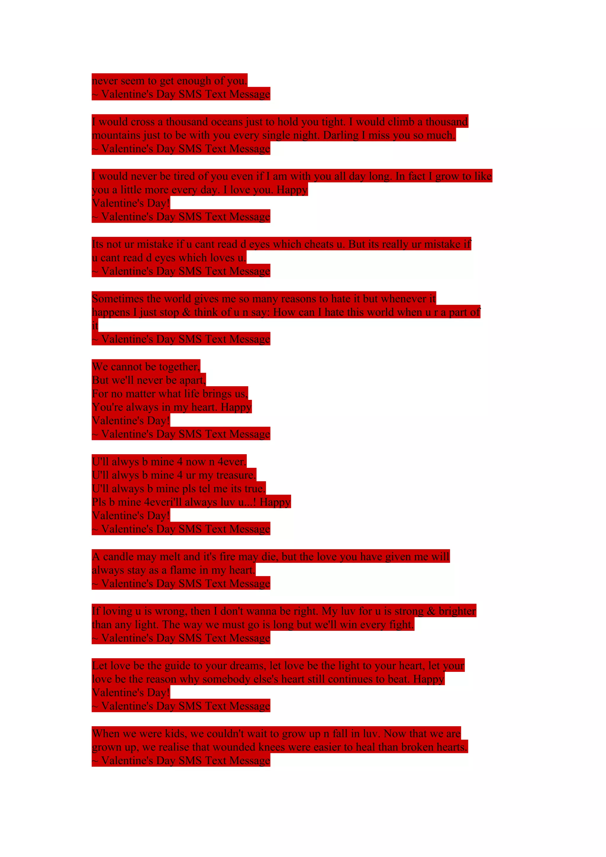 never seem to get enough of you. 
~ Valentine's Day SMS Text Message 
I would cross a thousand oceans just to hold you tight. I would climb a thousand 
mountains just to be with you every single night. Darling I miss you so much. 
~ Valentine's Day SMS Text Message 
I would never be tired of you even if I am with you all day long. In fact I grow to like 
you a little more every day. I love you. Happy 
Valentine's Day! 
~ Valentine's Day SMS Text Message 
Its not ur mistake if u cant read d eyes which cheats u. But its really ur mistake if 
u cant read d eyes which loves u. 
~ Valentine's Day SMS Text Message 
Sometimes the world gives me so many reasons to hate it but whenever it 
happens I just stop & think of u n say: How can I hate this world when u r a part of 
it 
~ Valentine's Day SMS Text Message 
We cannot be together, 
But we'll never be apart, 
For no matter what life brings us, 
You're always in my heart. Happy 
Valentine's Day! 
~ Valentine's Day SMS Text Message 
U'll alwys b mine 4 now n 4ever. 
U'll alwys b mine 4 ur my treasure. 
U'll always b mine pls tel me its true. 
Pls b mine 4everi'll always luv u...! Happy 
Valentine's Day! 
~ Valentine's Day SMS Text Message 
A candle may melt and it's fire may die, but the love you have given me will 
always stay as a flame in my heart. 
~ Valentine's Day SMS Text Message 
If loving u is wrong, then I don't wanna be right. My luv for u is strong & brighter 
than any light. The way we must go is long but we'll win every fight. 
~ Valentine's Day SMS Text Message 
Let love be the guide to your dreams, let love be the light to your heart, let your 
love be the reason why somebody else's heart still continues to beat. Happy 
Valentine's Day! 
~ Valentine's Day SMS Text Message 
When we were kids, we couldn't wait to grow up n fall in luv. Now that we are 
grown up, we realise that wounded knees were easier to heal than broken hearts. 
~ Valentine's Day SMS Text Message 
 