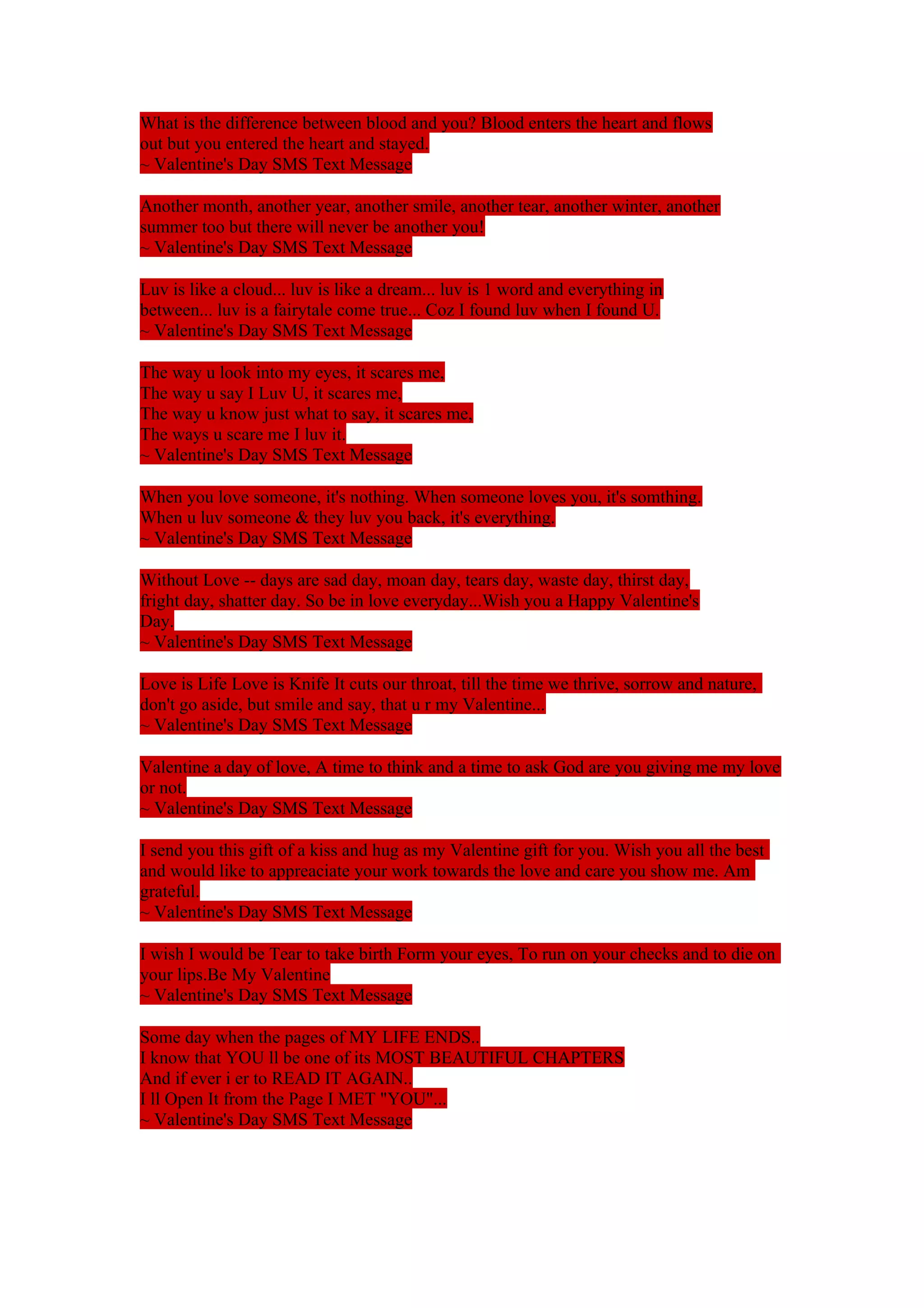 What is the difference between blood and you? Blood enters the heart and flows 
out but you entered the heart and stayed. 
~ Valentine's Day SMS Text Message 
Another month, another year, another smile, another tear, another winter, another 
summer too but there will never be another you! 
~ Valentine's Day SMS Text Message 
Luv is like a cloud... luv is like a dream... luv is 1 word and everything in 
between... luv is a fairytale come true... Coz I found luv when I found U. 
~ Valentine's Day SMS Text Message 
The way u look into my eyes, it scares me, 
The way u say I Luv U, it scares me, 
The way u know just what to say, it scares me, 
The ways u scare me I luv it. 
~ Valentine's Day SMS Text Message 
When you love someone, it's nothing. When someone loves you, it's somthing. 
When u luv someone & they luv you back, it's everything. 
~ Valentine's Day SMS Text Message 
Without Love -- days are sad day, moan day, tears day, waste day, thirst day, 
fright day, shatter day. So be in love everyday...Wish you a Happy Valentine's 
Day. 
~ Valentine's Day SMS Text Message 
Love is Life Love is Knife It cuts our throat, till the time we thrive, sorrow and nature, 
don't go aside, but smile and say, that u r my Valentine... 
~ Valentine's Day SMS Text Message 
Valentine a day of love, A time to think and a time to ask God are you giving me my love 
or not. 
~ Valentine's Day SMS Text Message 
I send you this gift of a kiss and hug as my Valentine gift for you. Wish you all the best 
and would like to appreaciate your work towards the love and care you show me. Am 
grateful. 
~ Valentine's Day SMS Text Message 
I wish I would be Tear to take birth Form your eyes, To run on your checks and to die on 
your lips.Be My Valentine 
~ Valentine's Day SMS Text Message 
Some day when the pages of MY LIFE ENDS.. 
I know that YOU ll be one of its MOST BEAUTIFUL CHAPTERS 
And if ever i er to READ IT AGAIN.. 
I ll Open It from the Page I MET "YOU"... 
~ Valentine's Day SMS Text Message 
 