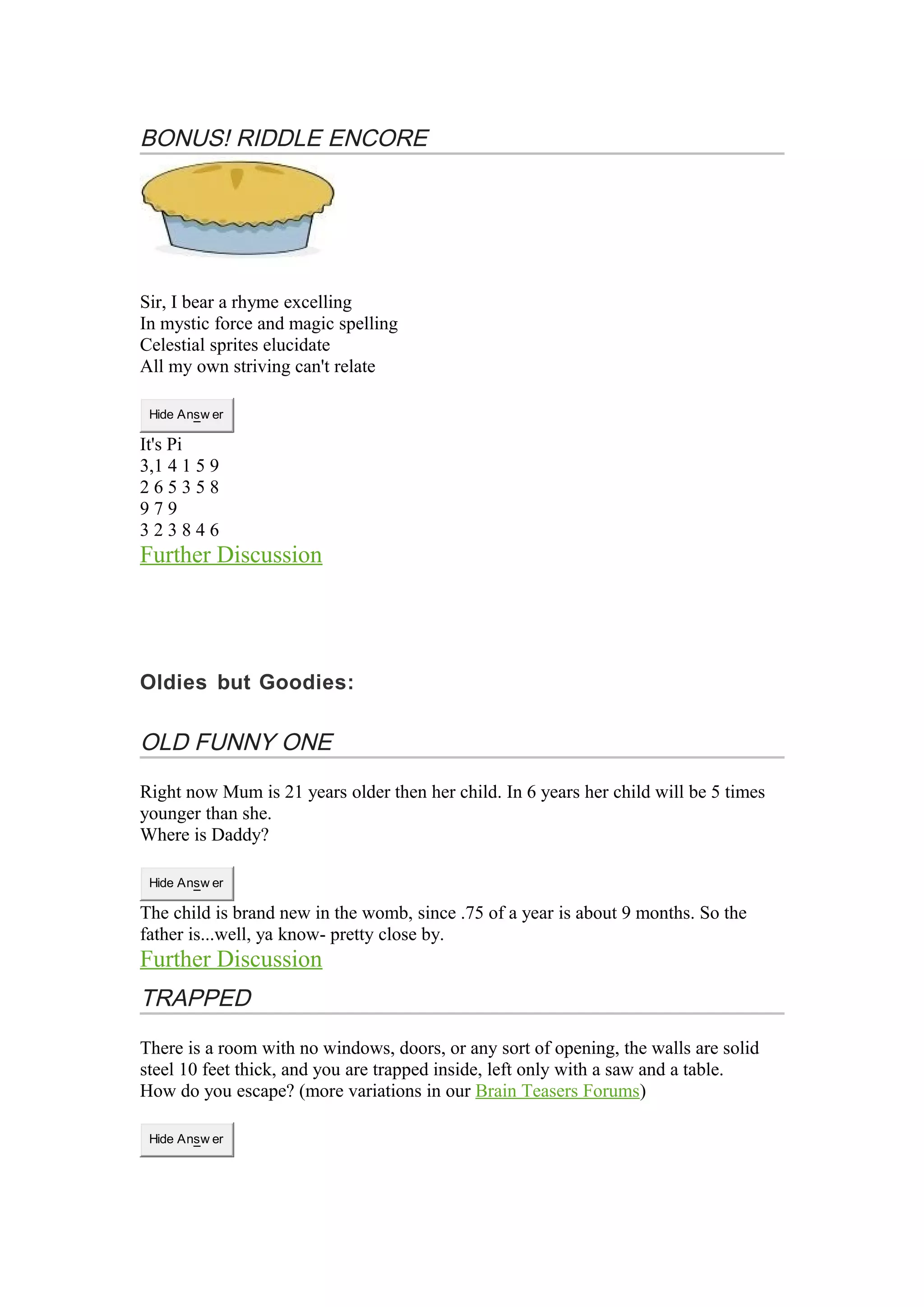BONUS! RIDDLE ENCORE 
Sir, I bear a rhyme excelling 
In mystic force and magic spelling 
Celestial sprites elucidate 
All my own striving can't relate 
Hide Answ er 
It's Pi 
3,1 4 1 5 9 
2 6 5 3 5 8 
9 7 9 
3 2 3 8 4 6 
Further Discussion 
Oldies but Goodies: 
OLD FUNNY ONE 
Right now Mum is 21 years older then her child. In 6 years her child will be 5 times 
younger than she. 
Where is Daddy? 
Hide Answ er 
The child is brand new in the womb, since .75 of a year is about 9 months. So the 
father is...well, ya know- pretty close by. 
Further Discussion 
TRAPPED 
There is a room with no windows, doors, or any sort of opening, the walls are solid 
steel 10 feet thick, and you are trapped inside, left only with a saw and a table. 
How do you escape? (more variations in our Brain Teasers Forums) 
Hide Answ er 
 
