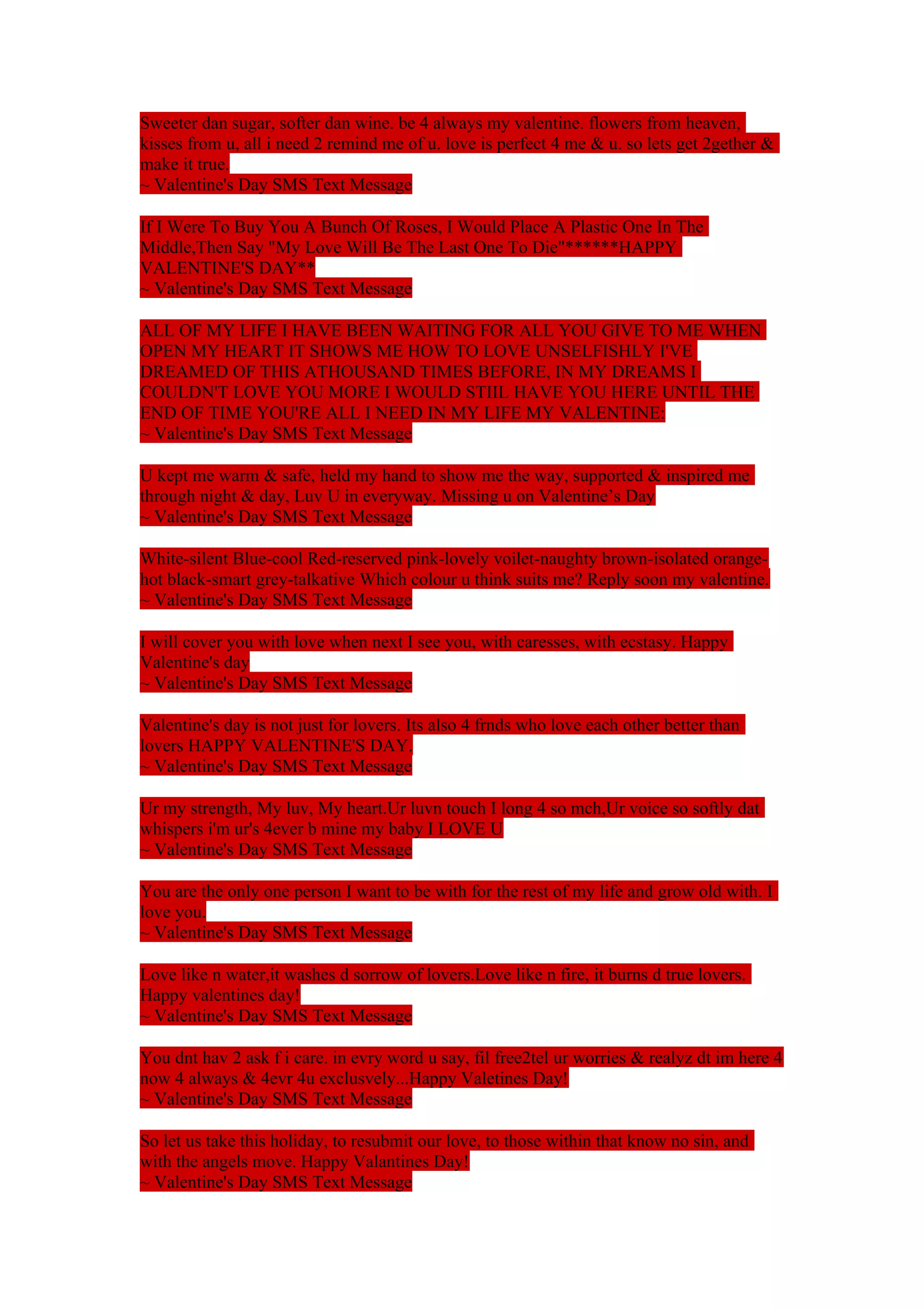 Sweeter dan sugar, softer dan wine. be 4 always my valentine. flowers from heaven, 
kisses from u, all i need 2 remind me of u. love is perfect 4 me & u. so lets get 2gether & 
make it true. 
~ Valentine's Day SMS Text Message 
If I Were To Buy You A Bunch Of Roses, I Would Place A Plastic One In The 
Middle,Then Say "My Love Will Be The Last One To Die"******HAPPY 
VALENTINE'S DAY** 
~ Valentine's Day SMS Text Message 
ALL OF MY LIFE I HAVE BEEN WAITING FOR ALL YOU GIVE TO ME WHEN 
OPEN MY HEART IT SHOWS ME HOW TO LOVE UNSELFISHLY I'VE 
DREAMED OF THIS ATHOUSAND TIMES BEFORE, IN MY DREAMS I 
COULDN'T LOVE YOU MORE I WOULD STIIL HAVE YOU HERE UNTIL THE 
END OF TIME YOU'RE ALL I NEED IN MY LIFE MY VALENTINE: 
~ Valentine's Day SMS Text Message 
U kept me warm & safe, held my hand to show me the way, supported & inspired me 
through night & day, Luv U in everyway. Missing u on Valentine’s Day 
~ Valentine's Day SMS Text Message 
White-silent Blue-cool Red-reserved pink-lovely voilet-naughty brown-isolated orange-hot 
black-smart grey-talkative Which colour u think suits me? Reply soon my valentine. 
~ Valentine's Day SMS Text Message 
I will cover you with love when next I see you, with caresses, with ecstasy. Happy 
Valentine's day 
~ Valentine's Day SMS Text Message 
Valentine's day is not just for lovers. Its also 4 frnds who love each other better than 
lovers HAPPY VALENTINE'S DAY. 
~ Valentine's Day SMS Text Message 
Ur my strength, My luv, My heart.Ur luvn touch I long 4 so mch,Ur voice so softly dat 
whispers i'm ur's 4ever b mine my baby I LOVE U 
~ Valentine's Day SMS Text Message 
You are the only one person I want to be with for the rest of my life and grow old with. I 
love you. 
~ Valentine's Day SMS Text Message 
Love like n water,it washes d sorrow of lovers.Love like n fire, it burns d true lovers. 
Happy valentines day! 
~ Valentine's Day SMS Text Message 
You dnt hav 2 ask f i care. in evry word u say, fil free2tel ur worries & realyz dt im here 4 
now 4 always & 4evr 4u exclusvely...Happy Valetines Day! 
~ Valentine's Day SMS Text Message 
So let us take this holiday, to resubmit our love, to those within that know no sin, and 
with the angels move. Happy Valantines Day! 
~ Valentine's Day SMS Text Message 
 