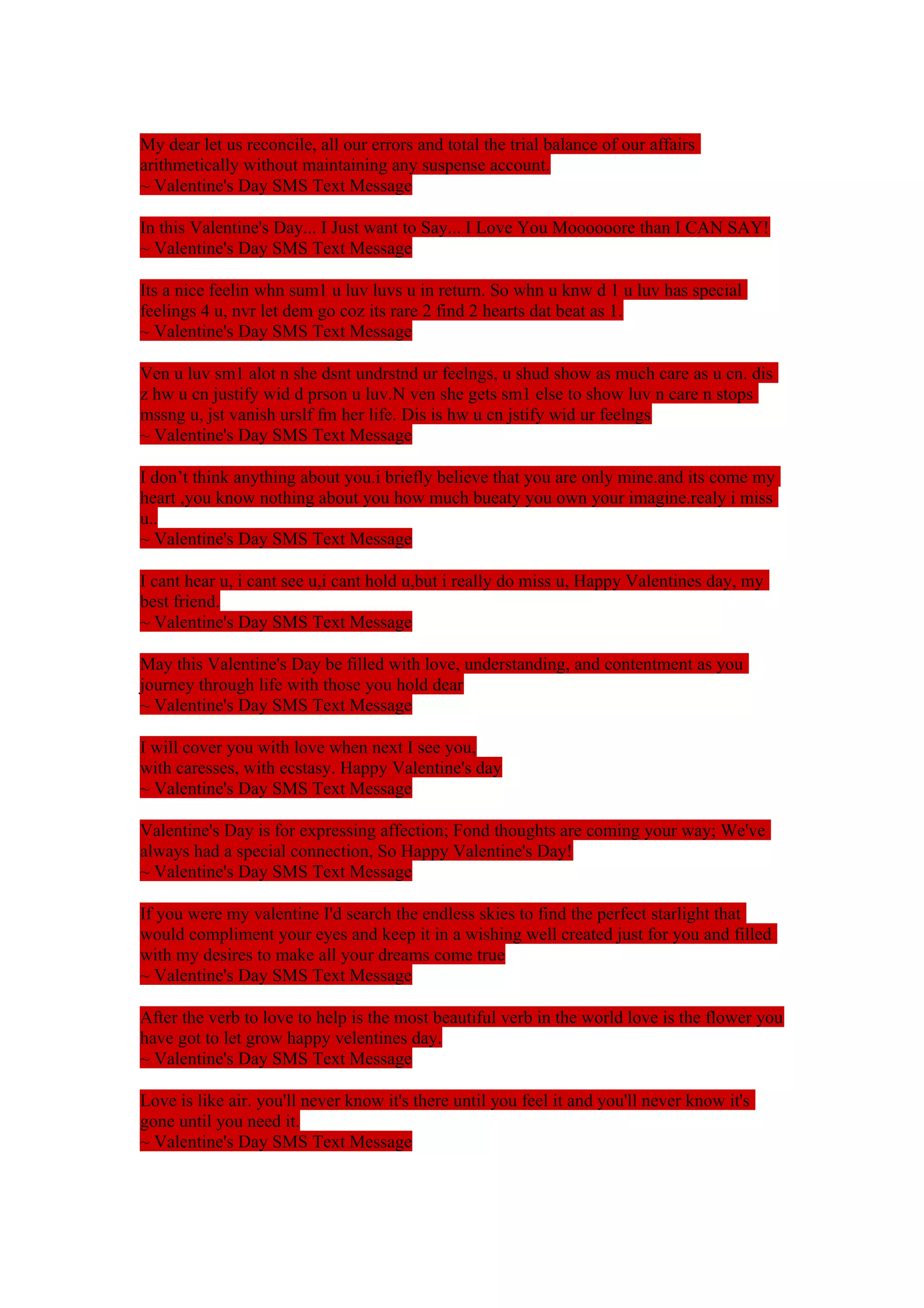 My dear let us reconcile, all our errors and total the trial balance of our affairs 
arithmetically without maintaining any suspense account. 
~ Valentine's Day SMS Text Message 
In this Valentine's Day... I Just want to Say... I Love You Moooooore than I CAN SAY! 
~ Valentine's Day SMS Text Message 
Its a nice feelin whn sum1 u luv luvs u in return. So whn u knw d 1 u luv has special 
feelings 4 u, nvr let dem go coz its rare 2 find 2 hearts dat beat as 1. 
~ Valentine's Day SMS Text Message 
Ven u luv sm1 alot n she dsnt undrstnd ur feelngs, u shud show as much care as u cn. dis 
z hw u cn justify wid d prson u luv.N ven she gets sm1 else to show luv n care n stops 
mssng u, jst vanish urslf fm her life. Dis is hw u cn jstify wid ur feelngs 
~ Valentine's Day SMS Text Message 
I don’t think anything about you.i briefly believe that you are only mine.and its come my 
heart ,you know nothing about you how much bueaty you own your imagine.realy i miss 
u.. 
~ Valentine's Day SMS Text Message 
I cant hear u, i cant see u,i cant hold u,but i really do miss u, Happy Valentines day, my 
best friend. 
~ Valentine's Day SMS Text Message 
May this Valentine's Day be filled with love, understanding, and contentment as you 
journey through life with those you hold dear 
~ Valentine's Day SMS Text Message 
I will cover you with love when next I see you, 
with caresses, with ecstasy. Happy Valentine's day 
~ Valentine's Day SMS Text Message 
Valentine's Day is for expressing affection; Fond thoughts are coming your way; We've 
always had a special connection, So Happy Valentine's Day! 
~ Valentine's Day SMS Text Message 
If you were my valentine I'd search the endless skies to find the perfect starlight that 
would compliment your eyes and keep it in a wishing well created just for you and filled 
with my desires to make all your dreams come true 
~ Valentine's Day SMS Text Message 
After the verb to love to help is the most beautiful verb in the world love is the flower you 
have got to let grow happy velentines day. 
~ Valentine's Day SMS Text Message 
Love is like air. you'll never know it's there until you feel it and you'll never know it's 
gone until you need it. 
~ Valentine's Day SMS Text Message 
 