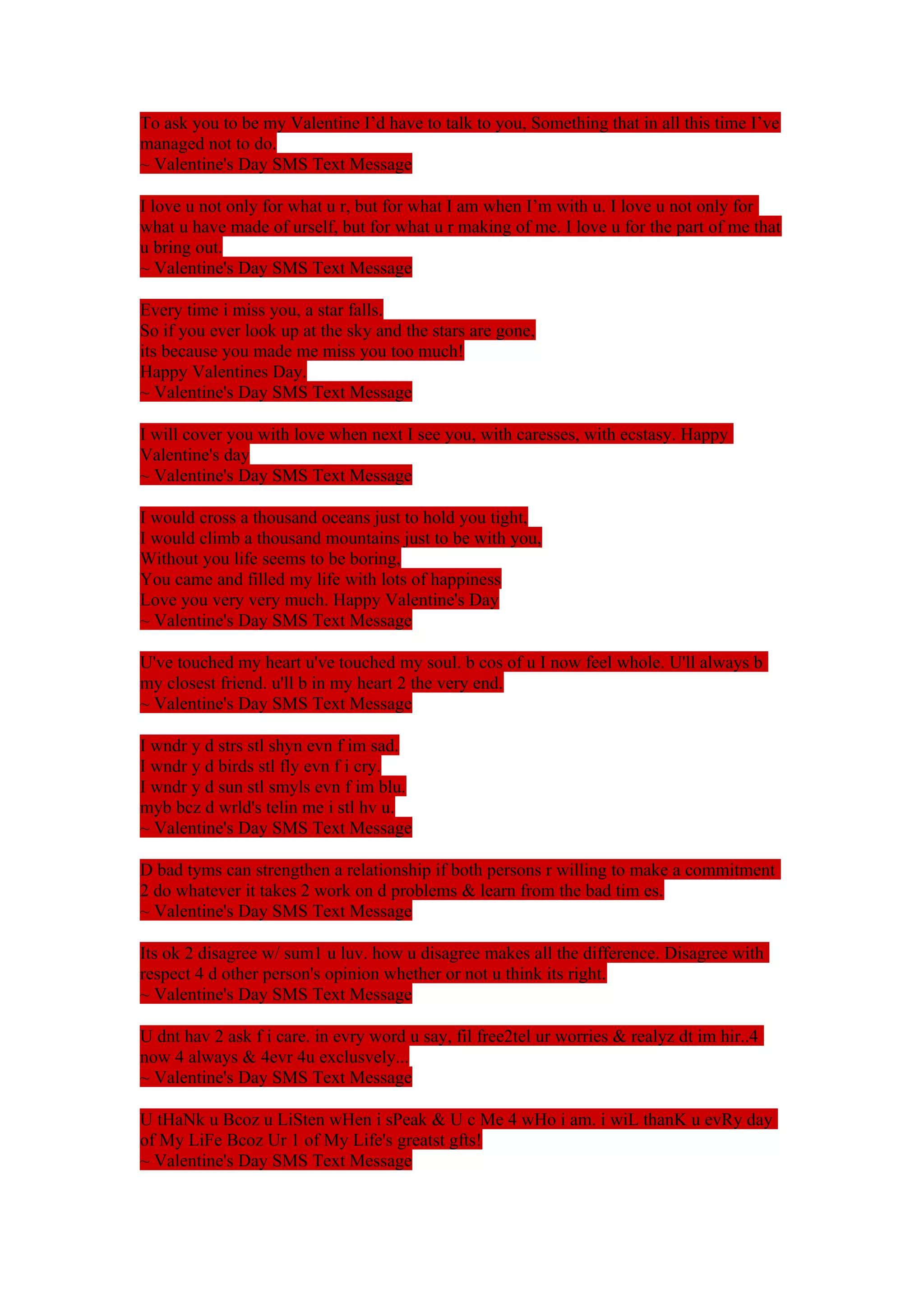 To ask you to be my Valentine I’d have to talk to you, Something that in all this time I’ve 
managed not to do. 
~ Valentine's Day SMS Text Message 
I love u not only for what u r, but for what I am when I’m with u. I love u not only for 
what u have made of urself, but for what u r making of me. I love u for the part of me that 
u bring out. 
~ Valentine's Day SMS Text Message 
Every time i miss you, a star falls. 
So if you ever look up at the sky and the stars are gone, 
its because you made me miss you too much! 
Happy Valentines Day. 
~ Valentine's Day SMS Text Message 
I will cover you with love when next I see you, with caresses, with ecstasy. Happy 
Valentine's day 
~ Valentine's Day SMS Text Message 
I would cross a thousand oceans just to hold you tight, 
I would climb a thousand mountains just to be with you, 
Without you life seems to be boring, 
You came and filled my life with lots of happiness 
Love you very very much. Happy Valentine's Day 
~ Valentine's Day SMS Text Message 
U've touched my heart u've touched my soul. b cos of u I now feel whole. U'll always b 
my closest friend. u'll b in my heart 2 the very end. 
~ Valentine's Day SMS Text Message 
I wndr y d strs stl shyn evn f im sad. 
I wndr y d birds stl fly evn f i cry. 
I wndr y d sun stl smyls evn f im blu. 
myb bcz d wrld's telin me i stl hv u. 
~ Valentine's Day SMS Text Message 
D bad tyms can strengthen a relationship if both persons r willing to make a commitment 
2 do whatever it takes 2 work on d problems & learn from the bad tim es. 
~ Valentine's Day SMS Text Message 
Its ok 2 disagree w/ sum1 u luv. how u disagree makes all the difference. Disagree with 
respect 4 d other person's opinion whether or not u think its right. 
~ Valentine's Day SMS Text Message 
U dnt hav 2 ask f i care. in evry word u say, fil free2tel ur worries & realyz dt im hir..4 
now 4 always & 4evr 4u exclusvely... 
~ Valentine's Day SMS Text Message 
U tHaNk u Bcoz u LiSten wHen i sPeak & U c Me 4 wHo i am. i wiL thanK u evRy day 
of My LiFe Bcoz Ur 1 of My Life's greatst gfts! 
~ Valentine's Day SMS Text Message 
 