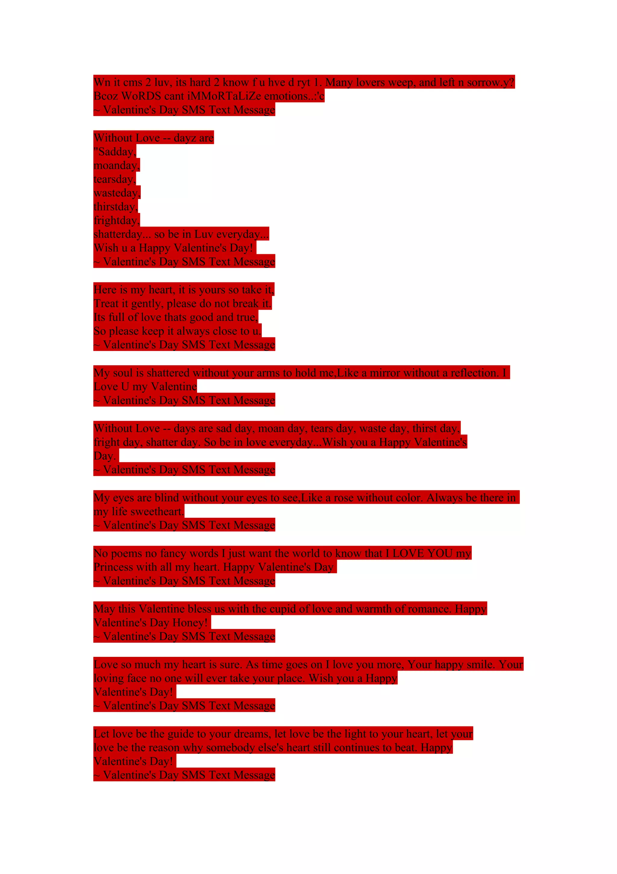 Wn it cms 2 luv, its hard 2 know f u hve d ryt 1. Many lovers weep, and left n sorrow.y? 
Bcoz WoRDS cant iMMoRTaLiZe emotions..:'c 
~ Valentine's Day SMS Text Message 
Without Love -- dayz are 
"Sadday, 
moanday, 
tearsday, 
wasteday, 
thirstday, 
frightday, 
shatterday... so be in Luv everyday... 
Wish u a Happy Valentine's Day! 
~ Valentine's Day SMS Text Message 
Here is my heart, it is yours so take it, 
Treat it gently, please do not break it. 
Its full of love thats good and true, 
So please keep it always close to u. 
~ Valentine's Day SMS Text Message 
My soul is shattered without your arms to hold me,Like a mirror without a reflection. I 
Love U my Valentine 
~ Valentine's Day SMS Text Message 
Without Love -- days are sad day, moan day, tears day, waste day, thirst day, 
fright day, shatter day. So be in love everyday...Wish you a Happy Valentine's 
Day. 
~ Valentine's Day SMS Text Message 
My eyes are blind without your eyes to see,Like a rose without color. Always be there in 
my life sweetheart. 
~ Valentine's Day SMS Text Message 
No poems no fancy words I just want the world to know that I LOVE YOU my 
Princess with all my heart. Happy Valentine's Day 
~ Valentine's Day SMS Text Message 
May this Valentine bless us with the cupid of love and warmth of romance. Happy 
Valentine's Day Honey! 
~ Valentine's Day SMS Text Message 
Love so much my heart is sure. As time goes on I love you more, Your happy smile. Your 
loving face no one will ever take your place. Wish you a Happy 
Valentine's Day! 
~ Valentine's Day SMS Text Message 
Let love be the guide to your dreams, let love be the light to your heart, let your 
love be the reason why somebody else's heart still continues to beat. Happy 
Valentine's Day! 
~ Valentine's Day SMS Text Message 
 
