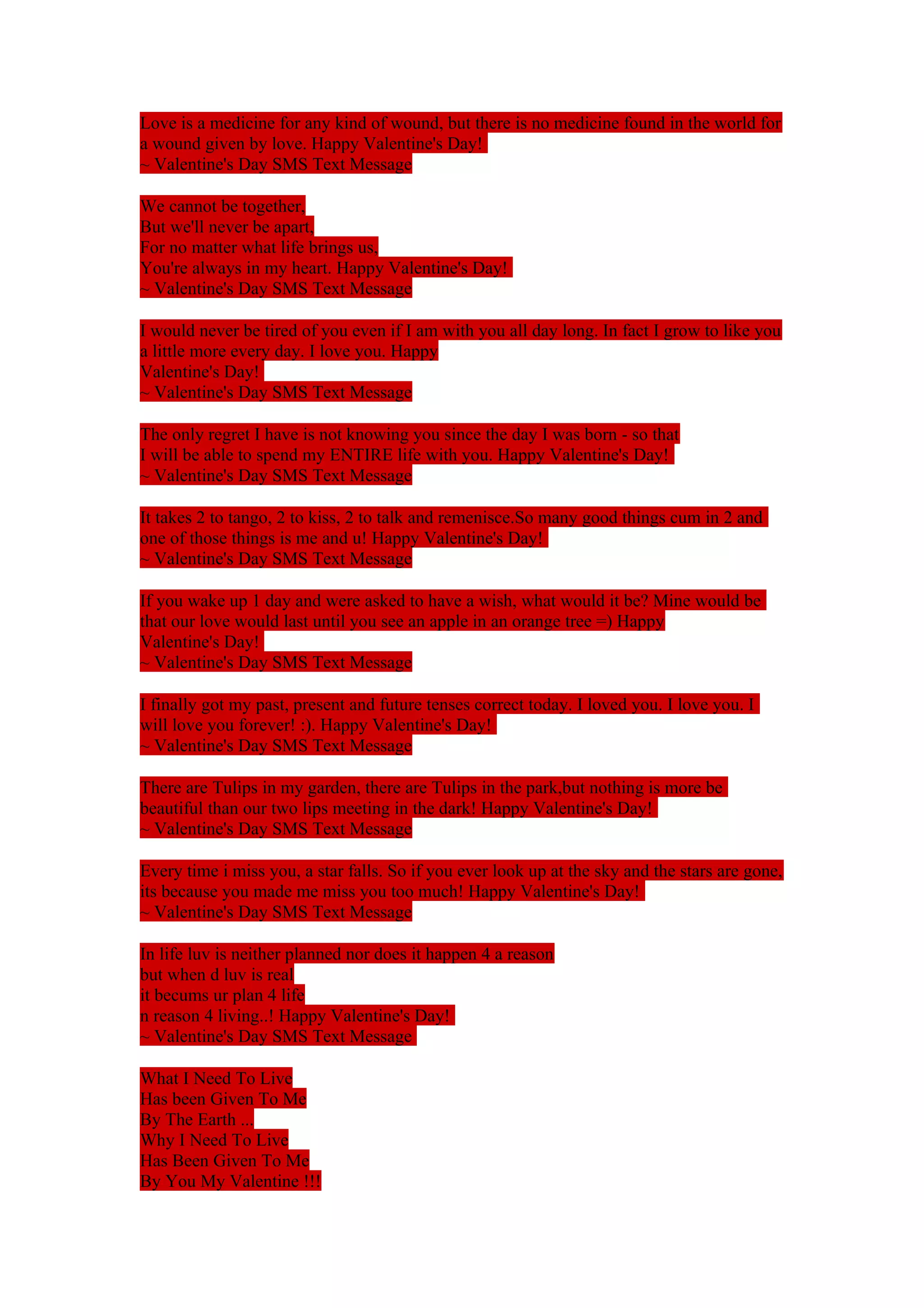 Love is a medicine for any kind of wound, but there is no medicine found in the world for 
a wound given by love. Happy Valentine's Day! 
~ Valentine's Day SMS Text Message 
We cannot be together, 
But we'll never be apart, 
For no matter what life brings us, 
You're always in my heart. Happy Valentine's Day! 
~ Valentine's Day SMS Text Message 
I would never be tired of you even if I am with you all day long. In fact I grow to like you 
a little more every day. I love you. Happy 
Valentine's Day! 
~ Valentine's Day SMS Text Message 
The only regret I have is not knowing you since the day I was born - so that 
I will be able to spend my ENTIRE life with you. Happy Valentine's Day! 
~ Valentine's Day SMS Text Message 
It takes 2 to tango, 2 to kiss, 2 to talk and remenisce.So many good things cum in 2 and 
one of those things is me and u! Happy Valentine's Day! 
~ Valentine's Day SMS Text Message 
If you wake up 1 day and were asked to have a wish, what would it be? Mine would be 
that our love would last until you see an apple in an orange tree =) Happy 
Valentine's Day! 
~ Valentine's Day SMS Text Message 
I finally got my past, present and future tenses correct today. I loved you. I love you. I 
will love you forever! :). Happy Valentine's Day! 
~ Valentine's Day SMS Text Message 
There are Tulips in my garden, there are Tulips in the park,but nothing is more be 
beautiful than our two lips meeting in the dark! Happy Valentine's Day! 
~ Valentine's Day SMS Text Message 
Every time i miss you, a star falls. So if you ever look up at the sky and the stars are gone, 
its because you made me miss you too much! Happy Valentine's Day! 
~ Valentine's Day SMS Text Message 
In life luv is neither planned nor does it happen 4 a reason 
but when d luv is real 
it becums ur plan 4 life 
n reason 4 living..! Happy Valentine's Day! 
~ Valentine's Day SMS Text Message 
What I Need To Live 
Has been Given To Me 
By The Earth ... 
Why I Need To Live 
Has Been Given To Me 
By You My Valentine !!! 
 