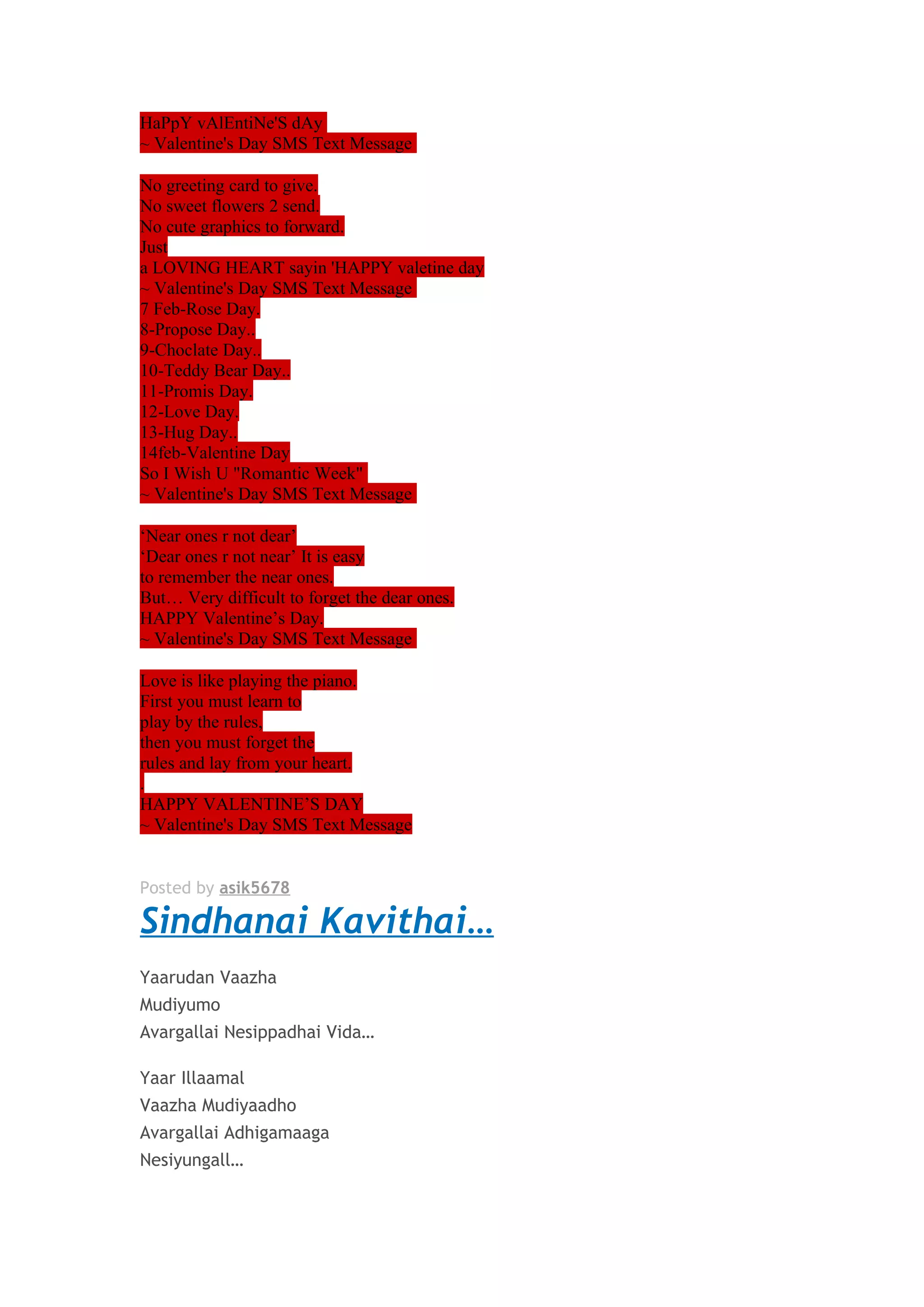HaPpY vAlEntiNe'S dAy 
~ Valentine's Day SMS Text Message 
No greeting card to give. 
No sweet flowers 2 send. 
No cute graphics to forward. 
Just 
a LOVING HEART sayin 'HAPPY valetine day 
~ Valentine's Day SMS Text Message 
7 Feb-Rose Day. 
8-Propose Day.. 
9-Choclate Day.. 
10-Teddy Bear Day.. 
11-Promis Day. 
12-Love Day. 
13-Hug Day.. 
14feb-Valentine Day 
So I Wish U "Romantic Week" 
~ Valentine's Day SMS Text Message 
‘Near ones r not dear’ 
‘Dear ones r not near’ It is easy 
to remember the near ones. 
But… Very difficult to forget the dear ones. 
HAPPY Valentine’s Day. 
~ Valentine's Day SMS Text Message 
Love is like playing the piano. 
First you must learn to 
play by the rules, 
then you must forget the 
rules and lay from your heart. 
. 
HAPPY VALENTINE’S DAY 
~ Valentine's Day SMS Text Message 
Posted by asik5678 
Sindhanai Kavithai… 
Yaarudan Vaazha 
Mudiyumo 
Avargallai Nesippadhai Vida… 
Yaar Illaamal 
Vaazha Mudiyaadho 
Avargallai Adhigamaaga 
Nesiyungall… 
 