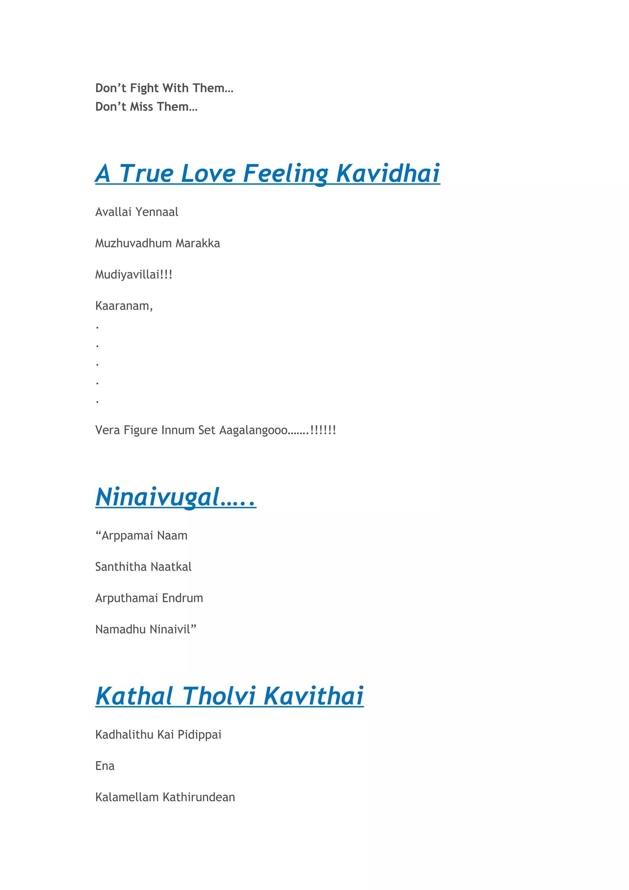Don’t Fight With Them… 
Don’t Miss Them… 
A True Love Feeling Kavidhai 
Avallai Yennaal 
Muzhuvadhum Marakka 
Mudiyavillai!!! 
Kaaranam, 
. 
. 
. 
. 
. 
Vera Figure Innum Set Aagalangooo…….!!!!!! 
Ninaivugal….. 
“Arppamai Naam 
Santhitha Naatkal 
Arputhamai Endrum 
Namadhu Ninaivil” 
Kathal Tholvi Kavithai 
Kadhalithu Kai Pidippai 
Ena 
Kalamellam Kathirundean 
 