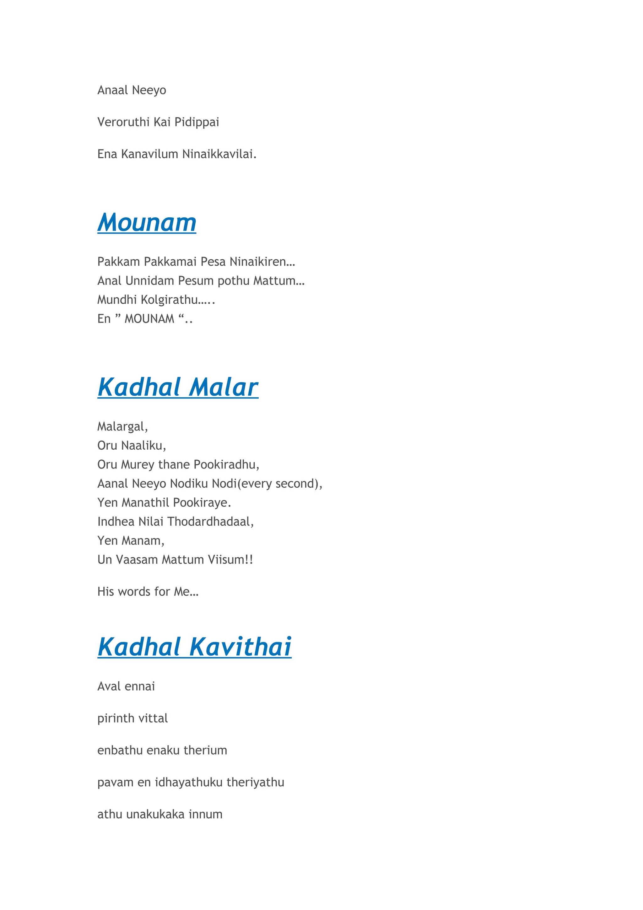 Anaal Neeyo 
Veroruthi Kai Pidippai 
Ena Kanavilum Ninaikkavilai. 
Mounam 
Pakkam Pakkamai Pesa Ninaikiren… 
Anal Unnidam Pesum pothu Mattum… 
Mundhi Kolgirathu….. 
En ” MOUNAM “.. 
Kadhal Malar 
Malargal, 
Oru Naaliku, 
Oru Murey thane Pookiradhu, 
Aanal Neeyo Nodiku Nodi(every second), 
Yen Manathil Pookiraye. 
Indhea Nilai Thodardhadaal, 
Yen Manam, 
Un Vaasam Mattum Viisum!! 
His words for Me… 
Kadhal Kavithai 
Aval ennai 
pirinth vittal 
enbathu enaku therium 
pavam en idhayathuku theriyathu 
athu unakukaka innum 
 