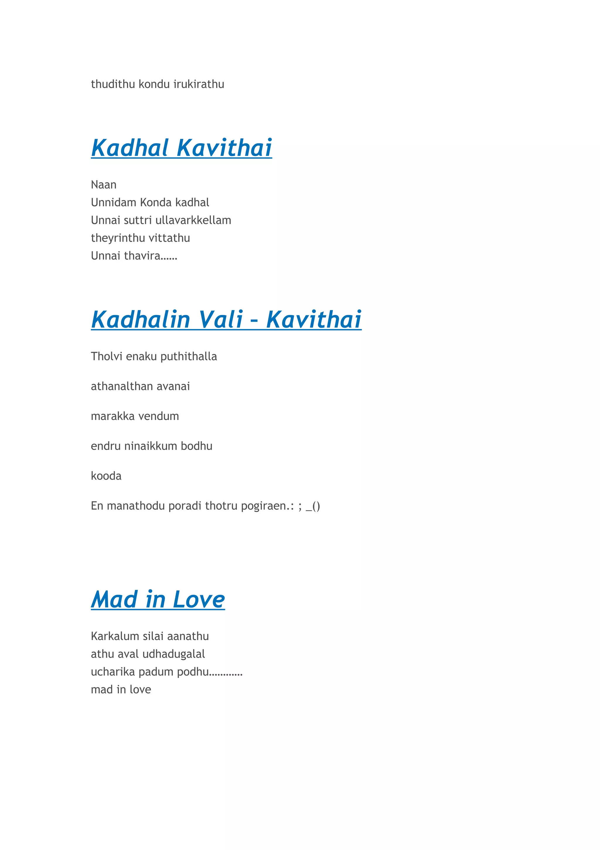 thudithu kondu irukirathu 
Kadhal Kavithai 
Naan 
Unnidam Konda kadhal 
Unnai suttri ullavarkkellam 
theyrinthu vittathu 
Unnai thavira…… 
Kadhalin Vali – Kavithai 
Tholvi enaku puthithalla 
athanalthan avanai 
marakka vendum 
endru ninaikkum bodhu 
kooda 
En manathodu poradi thotru pogiraen.: ; _() 
Mad in Love 
Karkalum silai aanathu 
athu aval udhadugalal 
ucharika padum podhu………… 
mad in love 
