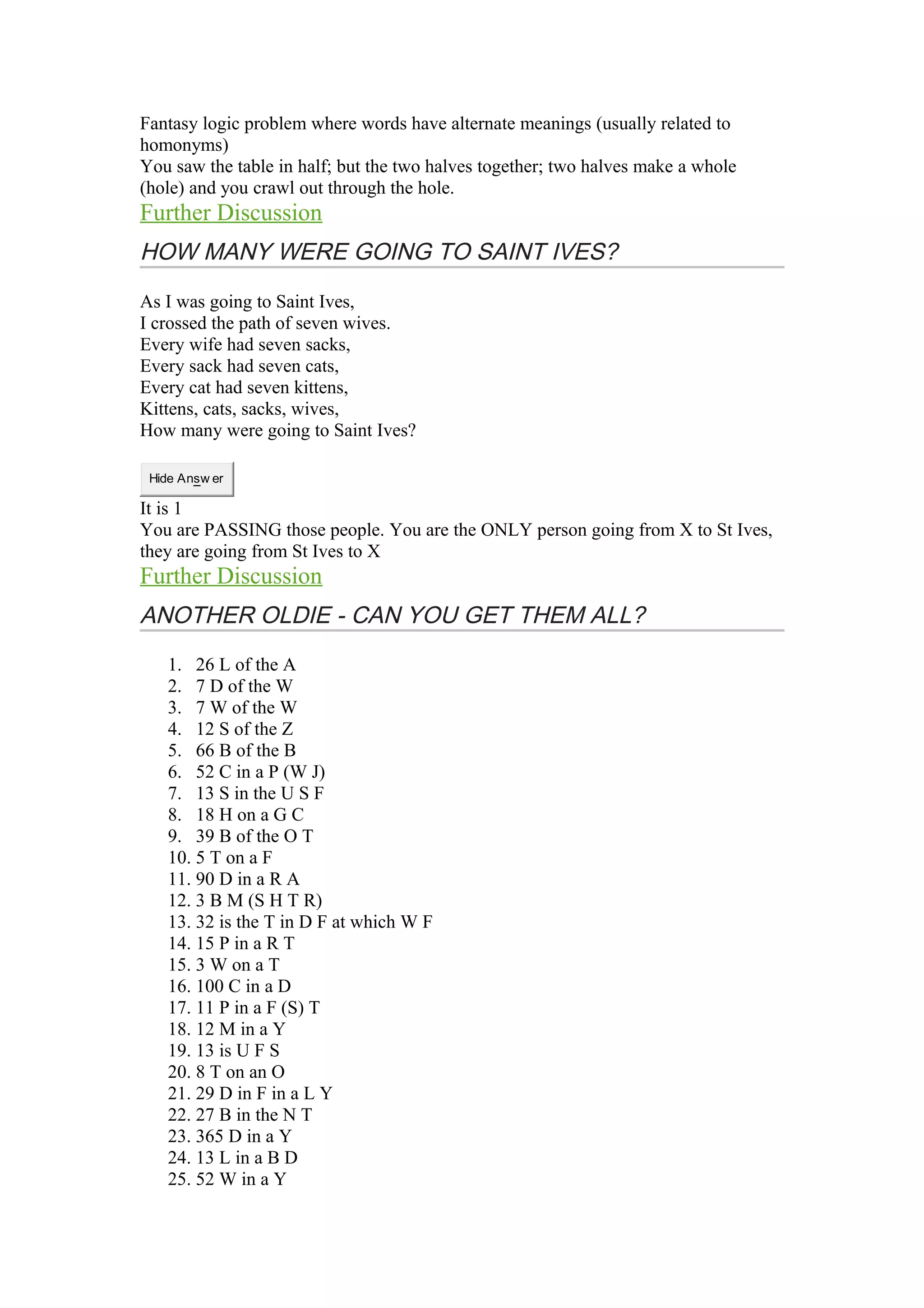 Fantasy logic problem where words have alternate meanings (usually related to 
homonyms) 
You saw the table in half; but the two halves together; two halves make a whole 
(hole) and you crawl out through the hole. 
Further Discussion 
HOW MANY WERE GOING TO SAINT IVES? 
As I was going to Saint Ives, 
I crossed the path of seven wives. 
Every wife had seven sacks, 
Every sack had seven cats, 
Every cat had seven kittens, 
Kittens, cats, sacks, wives, 
How many were going to Saint Ives? 
Hide Answ er 
It is 1 
You are PASSING those people. You are the ONLY person going from X to St Ives, 
they are going from St Ives to X 
Further Discussion 
ANOTHER OLDIE - CAN YOU GET THEM ALL? 
1. 26 L of the A 
2. 7 D of the W 
3. 7 W of the W 
4. 12 S of the Z 
5. 66 B of the B 
6. 52 C in a P (W J) 
7. 13 S in the U S F 
8. 18 H on a G C 
9. 39 B of the O T 
10. 5 T on a F 
11. 90 D in a R A 
12. 3 B M (S H T R) 
13. 32 is the T in D F at which W F 
14. 15 P in a R T 
15. 3 W on a T 
16. 100 C in a D 
17. 11 P in a F (S) T 
18. 12 M in a Y 
19. 13 is U F S 
20. 8 T on an O 
21. 29 D in F in a L Y 
22. 27 B in the N T 
23. 365 D in a Y 
24. 13 L in a B D 
25. 52 W in a Y 
 