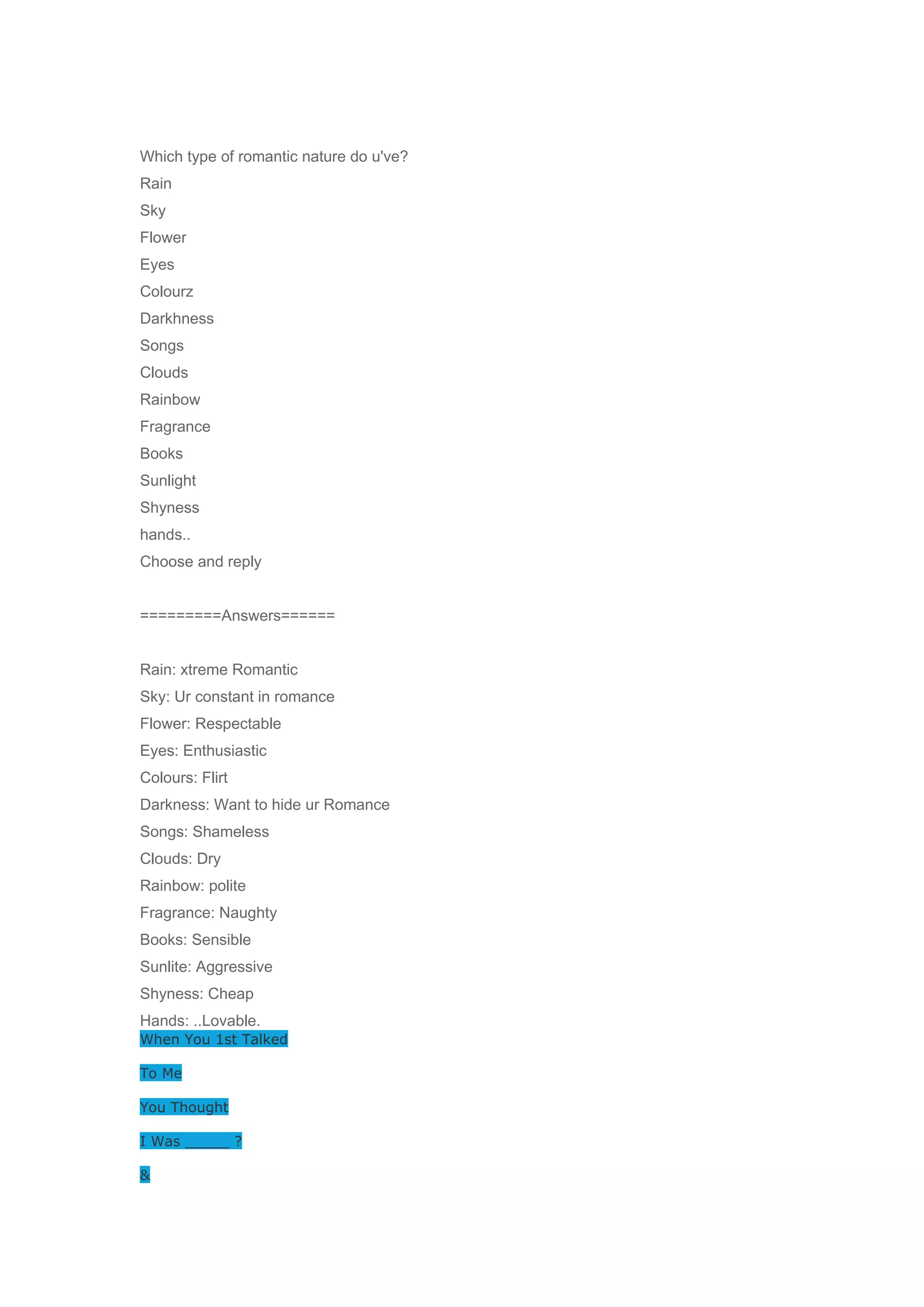 Which type of romantic nature do u've? 
Rain 
Sky 
Flower 
Eyes 
Colourz 
Darkhness 
Songs 
Clouds 
Rainbow 
Fragrance 
Books 
Sunlight 
Shyness 
hands.. 
Choose and reply 
=========Answers====== 
Rain: xtreme Romantic 
Sky: Ur constant in romance 
Flower: Respectable 
Eyes: Enthusiastic 
Colours: Flirt 
Darkness: Want to hide ur Romance 
Songs: Shameless 
Clouds: Dry 
Rainbow: polite 
Fragrance: Naughty 
Books: Sensible 
Sunlite: Aggressive 
Shyness: Cheap 
Hands: ..Lovable. 
When You 1st Talked 
To Me 
You Thought 
I Was _____ ? 
& 
 