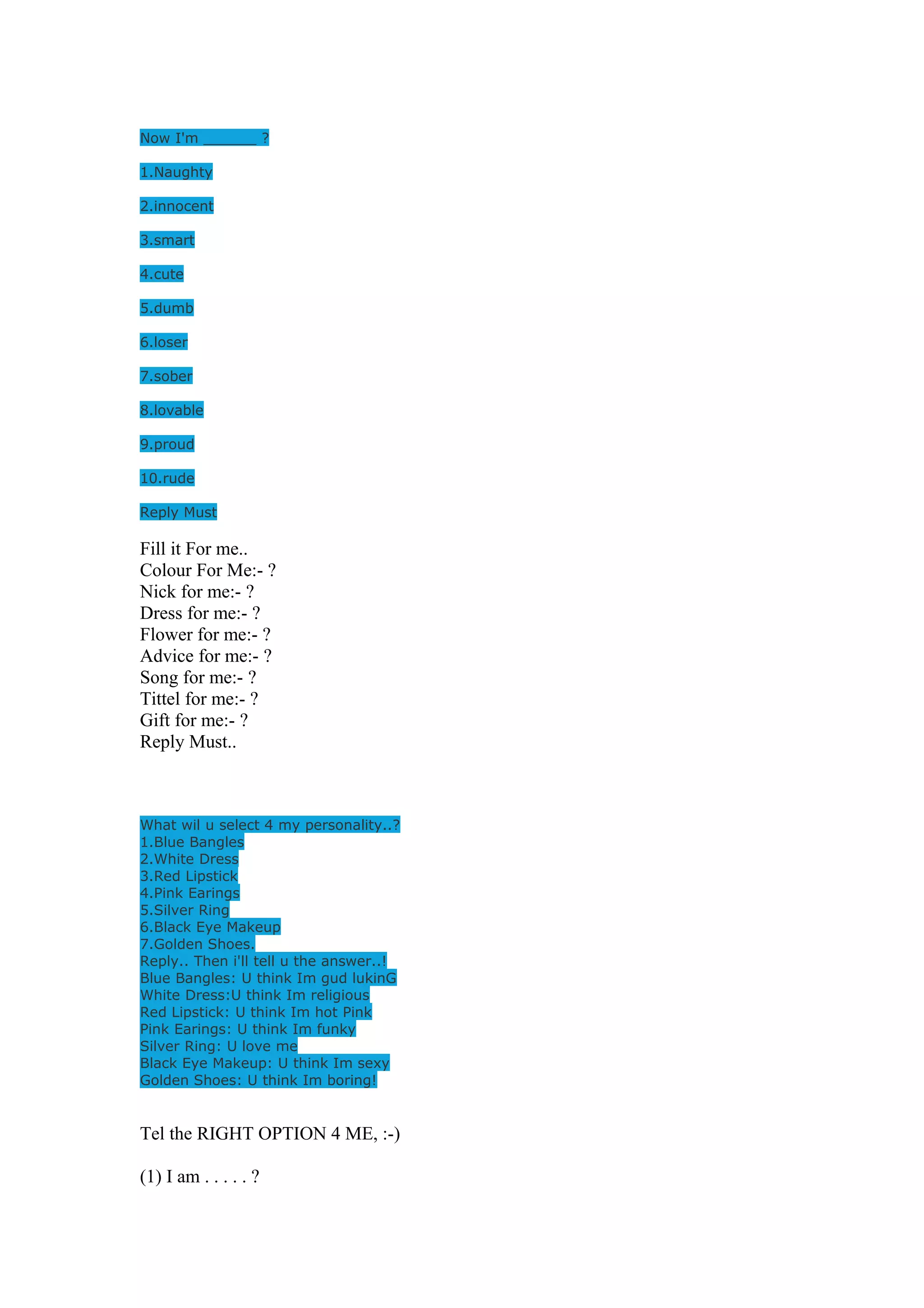 Now I'm ______ ? 
1.Naughty 
2.innocent 
3.smart 
4.cute 
5.dumb 
6.loser 
7.sober 
8.lovable 
9.proud 
10.rude 
Reply Must 
Fill it For me.. 
Colour For Me:- ? 
Nick for me:- ? 
Dress for me:- ? 
Flower for me:- ? 
Advice for me:- ? 
Song for me:- ? 
Tittel for me:- ? 
Gift for me:- ? 
Reply Must.. 
What wil u select 4 my personality..? 
1.Blue Bangles 
2.White Dress 
3.Red Lipstick 
4.Pink Earings 
5.Silver Ring 
6.Black Eye Makeup 
7.Golden Shoes. 
Reply.. Then i'll tell u the answer..! 
Blue Bangles: U think Im gud lukinG 
White Dress:U think Im religious 
Red Lipstick: U think Im hot Pink 
Pink Earings: U think Im funky 
Silver Ring: U love me 
Black Eye Makeup: U think Im sexy 
Golden Shoes: U think Im boring! 
Tel the RIGHT OPTION 4 ME, :-) 
(1) I am . . . . . ? 
 
