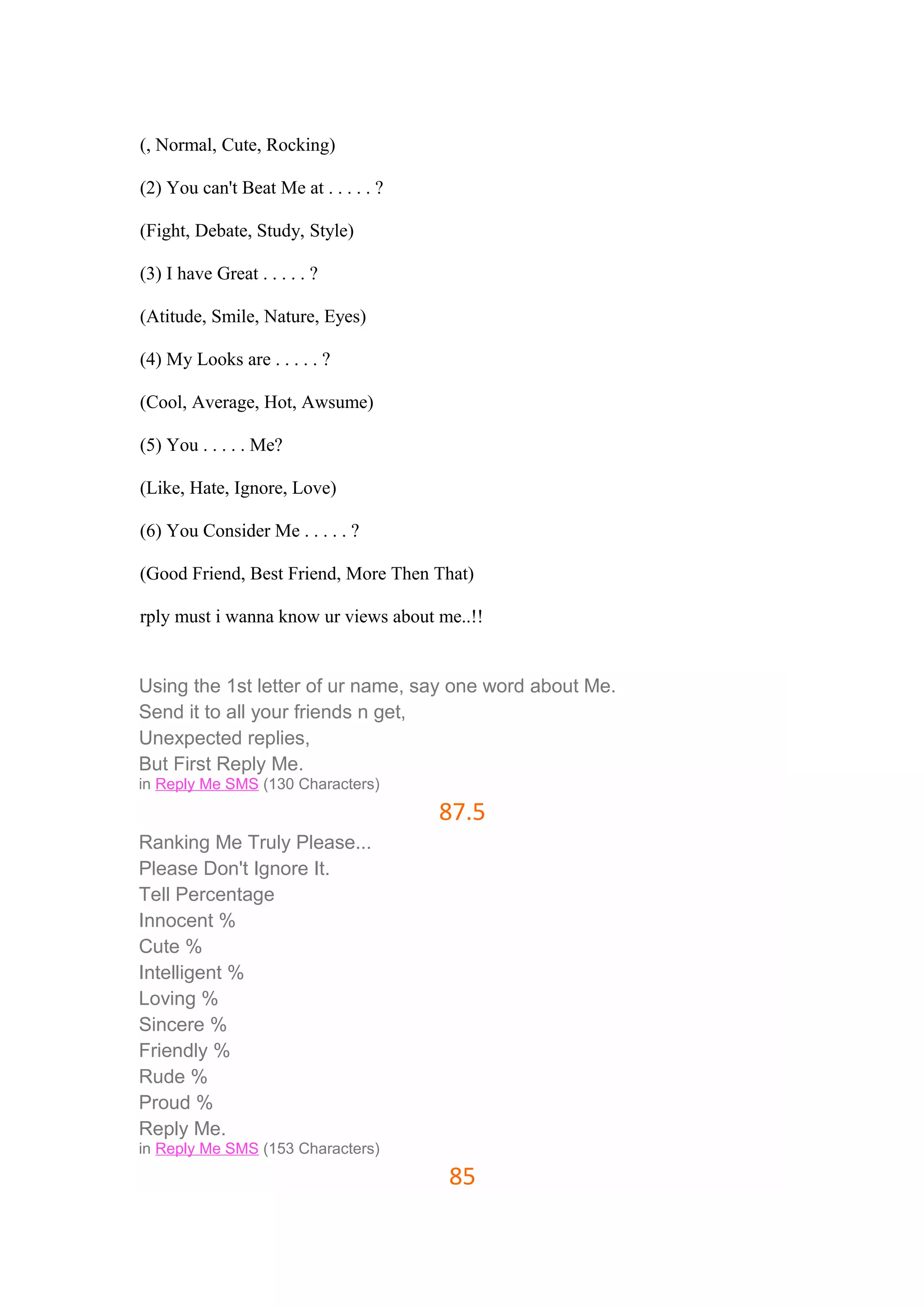 (, Normal, Cute, Rocking) 
(2) You can't Beat Me at . . . . . ? 
(Fight, Debate, Study, Style) 
(3) I have Great . . . . . ? 
(Atitude, Smile, Nature, Eyes) 
(4) My Looks are . . . . . ? 
(Cool, Average, Hot, Awsume) 
(5) You . . . . . Me? 
(Like, Hate, Ignore, Love) 
(6) You Consider Me . . . . . ? 
(Good Friend, Best Friend, More Then That) 
rply must i wanna know ur views about me..!! 
Using the 1st letter of ur name, say one word about Me. 
Send it to all your friends n get, 
Unexpected replies, 
But First Reply Me. 
in Reply Me SMS (130 Characters) 
87.5 
Ranking Me Truly Please... 
Please Don't Ignore It. 
Tell Percentage 
Innocent % 
Cute % 
Intelligent % 
Loving % 
Sincere % 
Friendly % 
Rude % 
Proud % 
Reply Me. 
in Reply Me SMS (153 Characters) 
85 
 