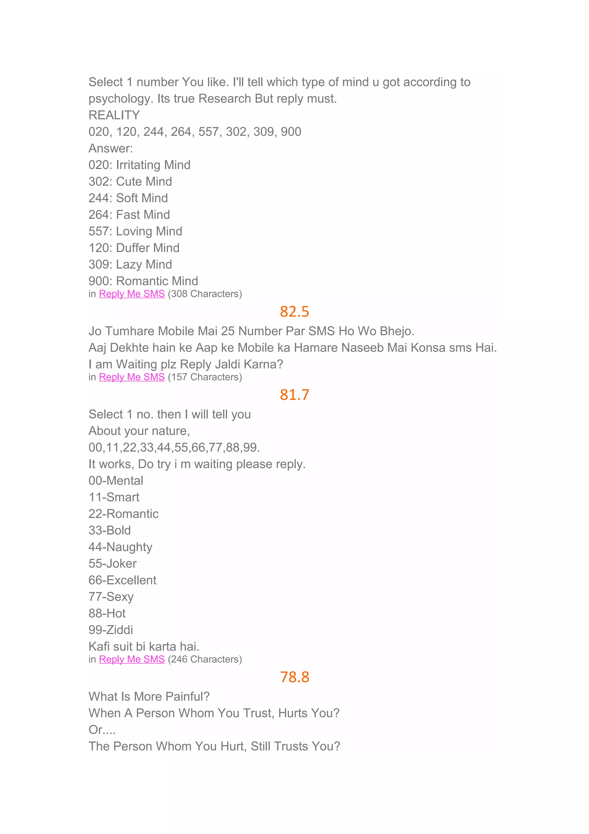 Select 1 number You like. I'll tell which type of mind u got according to 
psychology. Its true Research But reply must. 
REALITY 
020, 120, 244, 264, 557, 302, 309, 900 
Answer: 
020: Irritating Mind 
302: Cute Mind 
244: Soft Mind 
264: Fast Mind 
557: Loving Mind 
120: Duffer Mind 
309: Lazy Mind 
900: Romantic Mind 
in Reply Me SMS (308 Characters) 
82.5 
Jo Tumhare Mobile Mai 25 Number Par SMS Ho Wo Bhejo. 
Aaj Dekhte hain ke Aap ke Mobile ka Hamare Naseeb Mai Konsa sms Hai. 
I am Waiting plz Reply Jaldi Karna? 
in Reply Me SMS (157 Characters) 
81.7 
Select 1 no. then I will tell you 
About your nature, 
00,11,22,33,44,55,66,77,88,99. 
It works, Do try i m waiting please reply. 
00-Mental 
11-Smart 
22-Romantic 
33-Bold 
44-Naughty 
55-Joker 
66-Excellent 
77-Sexy 
88-Hot 
99-Ziddi 
Kafi suit bi karta hai. 
in Reply Me SMS (246 Characters) 
78.8 
What Is More Painful? 
When A Person Whom You Trust, Hurts You? 
Or.... 
The Person Whom You Hurt, Still Trusts You? 
 