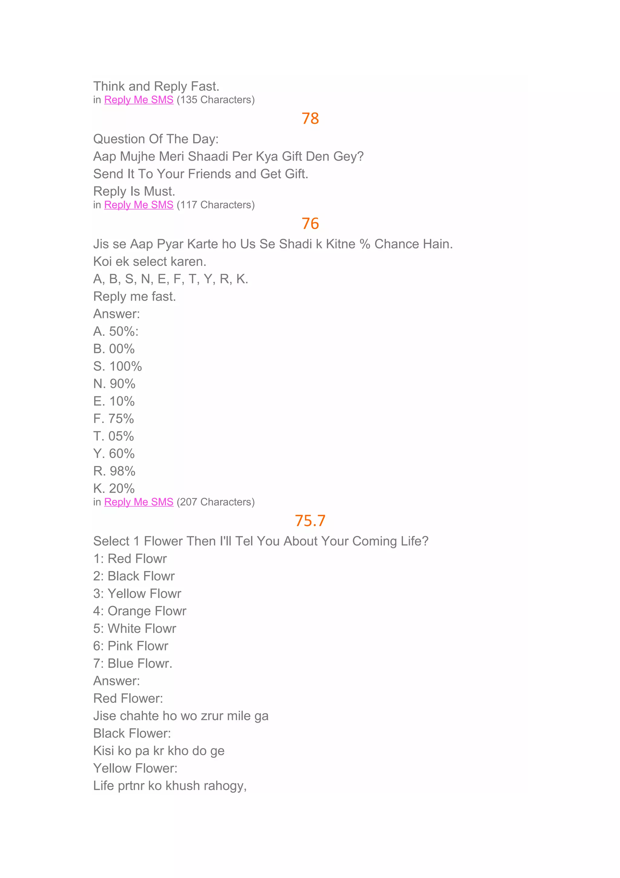 Think and Reply Fast. 
in Reply Me SMS (135 Characters) 
78 
Question Of The Day: 
Aap Mujhe Meri Shaadi Per Kya Gift Den Gey? 
Send It To Your Friends and Get Gift. 
Reply Is Must. 
in Reply Me SMS (117 Characters) 
76 
Jis se Aap Pyar Karte ho Us Se Shadi k Kitne % Chance Hain. 
Koi ek select karen. 
A, B, S, N, E, F, T, Y, R, K. 
Reply me fast. 
Answer: 
A. 50%: 
B. 00% 
S. 100% 
N. 90% 
E. 10% 
F. 75% 
T. 05% 
Y. 60% 
R. 98% 
K. 20% 
in Reply Me SMS (207 Characters) 
75.7 
Select 1 Flower Then I'll Tel You About Your Coming Life? 
1: Red Flowr 
2: Black Flowr 
3: Yellow Flowr 
4: Orange Flowr 
5: White Flowr 
6: Pink Flowr 
7: Blue Flowr. 
Answer: 
Red Flower: 
Jise chahte ho wo zrur mile ga 
Black Flower: 
Kisi ko pa kr kho do ge 
Yellow Flower: 
Life prtnr ko khush rahogy, 
 