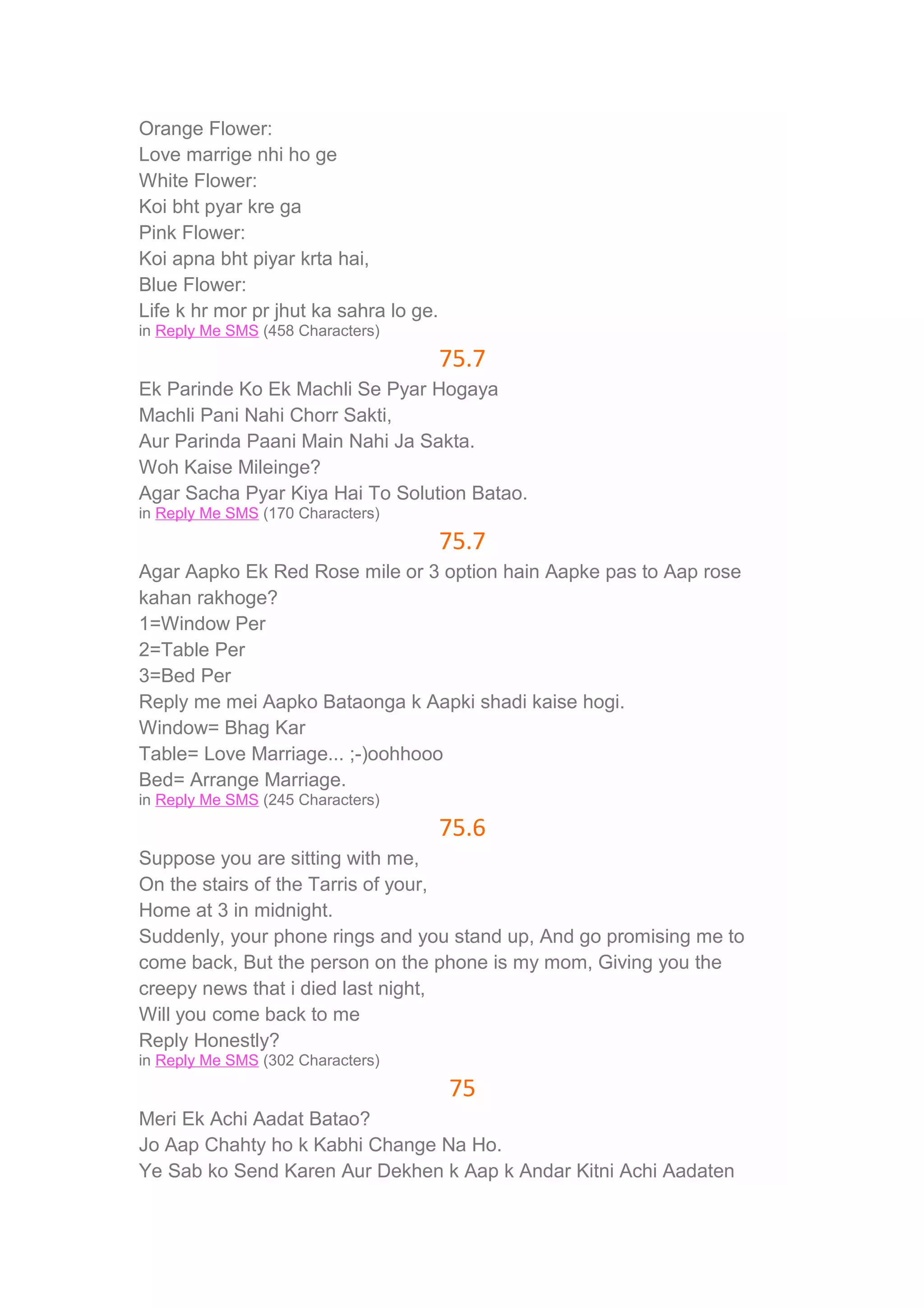 Orange Flower: 
Love marrige nhi ho ge 
White Flower: 
Koi bht pyar kre ga 
Pink Flower: 
Koi apna bht piyar krta hai, 
Blue Flower: 
Life k hr mor pr jhut ka sahra lo ge. 
in Reply Me SMS (458 Characters) 
75.7 
Ek Parinde Ko Ek Machli Se Pyar Hogaya 
Machli Pani Nahi Chorr Sakti, 
Aur Parinda Paani Main Nahi Ja Sakta. 
Woh Kaise Mileinge? 
Agar Sacha Pyar Kiya Hai To Solution Batao. 
in Reply Me SMS (170 Characters) 
75.7 
Agar Aapko Ek Red Rose mile or 3 option hain Aapke pas to Aap rose 
kahan rakhoge? 
1=Window Per 
2=Table Per 
3=Bed Per 
Reply me mei Aapko Bataonga k Aapki shadi kaise hogi. 
Window= Bhag Kar 
Table= Love Marriage... ;-)oohhooo 
Bed= Arrange Marriage. 
in Reply Me SMS (245 Characters) 
75.6 
Suppose you are sitting with me, 
On the stairs of the Tarris of your, 
Home at 3 in midnight. 
Suddenly, your phone rings and you stand up, And go promising me to 
come back, But the person on the phone is my mom, Giving you the 
creepy news that i died last night, 
Will you come back to me 
Reply Honestly? 
in Reply Me SMS (302 Characters) 
75 
Meri Ek Achi Aadat Batao? 
Jo Aap Chahty ho k Kabhi Change Na Ho. 
Ye Sab ko Send Karen Aur Dekhen k Aap k Andar Kitni Achi Aadaten 
 