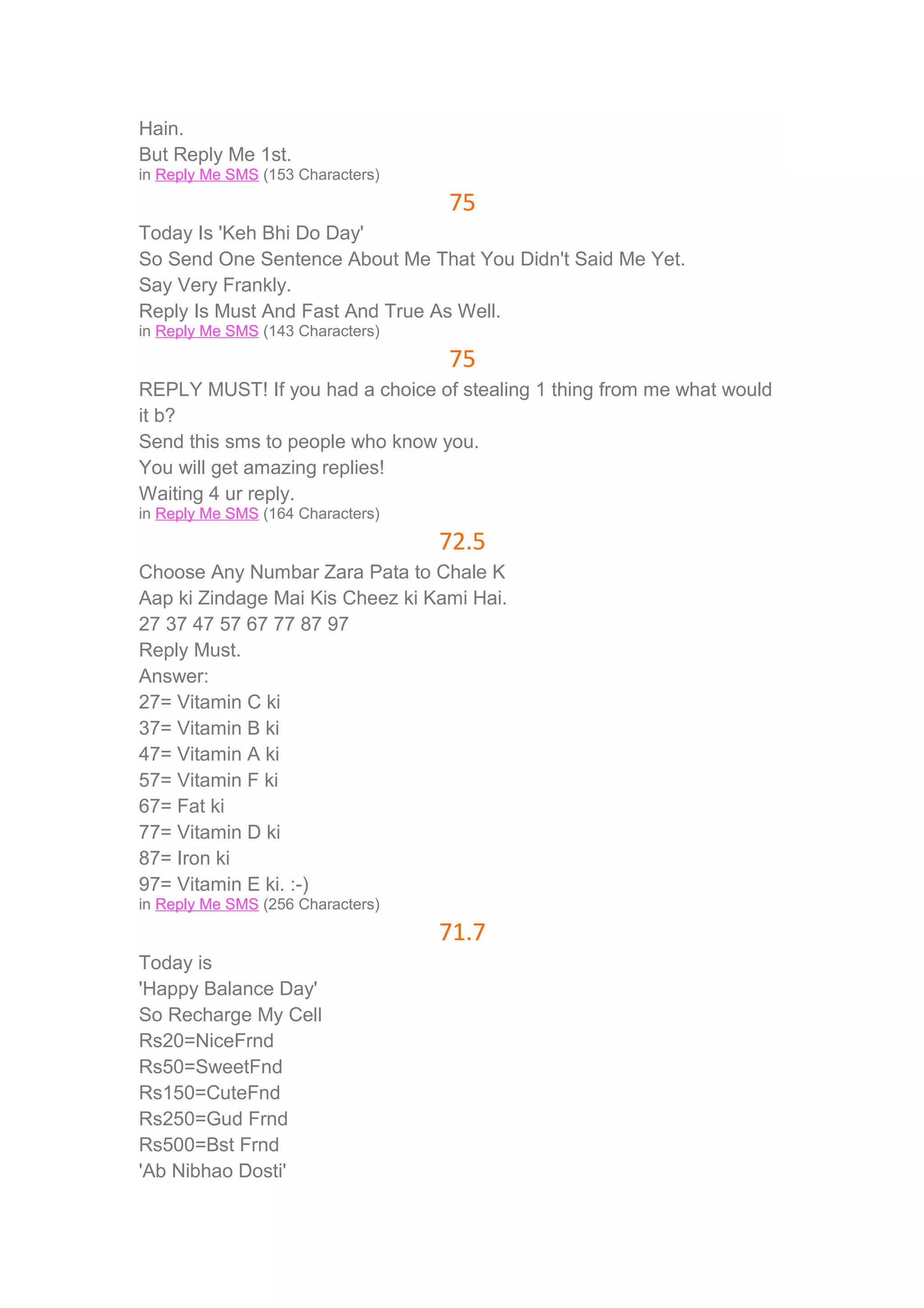 Hain. 
But Reply Me 1st. 
in Reply Me SMS (153 Characters) 
75 
Today Is 'Keh Bhi Do Day' 
So Send One Sentence About Me That You Didn't Said Me Yet. 
Say Very Frankly. 
Reply Is Must And Fast And True As Well. 
in Reply Me SMS (143 Characters) 
75 
REPLY MUST! If you had a choice of stealing 1 thing from me what would 
it b? 
Send this sms to people who know you. 
You will get amazing replies! 
Waiting 4 ur reply. 
in Reply Me SMS (164 Characters) 
72.5 
Choose Any Numbar Zara Pata to Chale K 
Aap ki Zindage Mai Kis Cheez ki Kami Hai. 
27 37 47 57 67 77 87 97 
Reply Must. 
Answer: 
27= Vitamin C ki 
37= Vitamin B ki 
47= Vitamin A ki 
57= Vitamin F ki 
67= Fat ki 
77= Vitamin D ki 
87= Iron ki 
97= Vitamin E ki. :-) 
in Reply Me SMS (256 Characters) 
71.7 
Today is 
'Happy Balance Day' 
So Recharge My Cell 
Rs20=NiceFrnd 
Rs50=SweetFnd 
Rs150=CuteFnd 
Rs250=Gud Frnd 
Rs500=Bst Frnd 
'Ab Nibhao Dosti' 
 