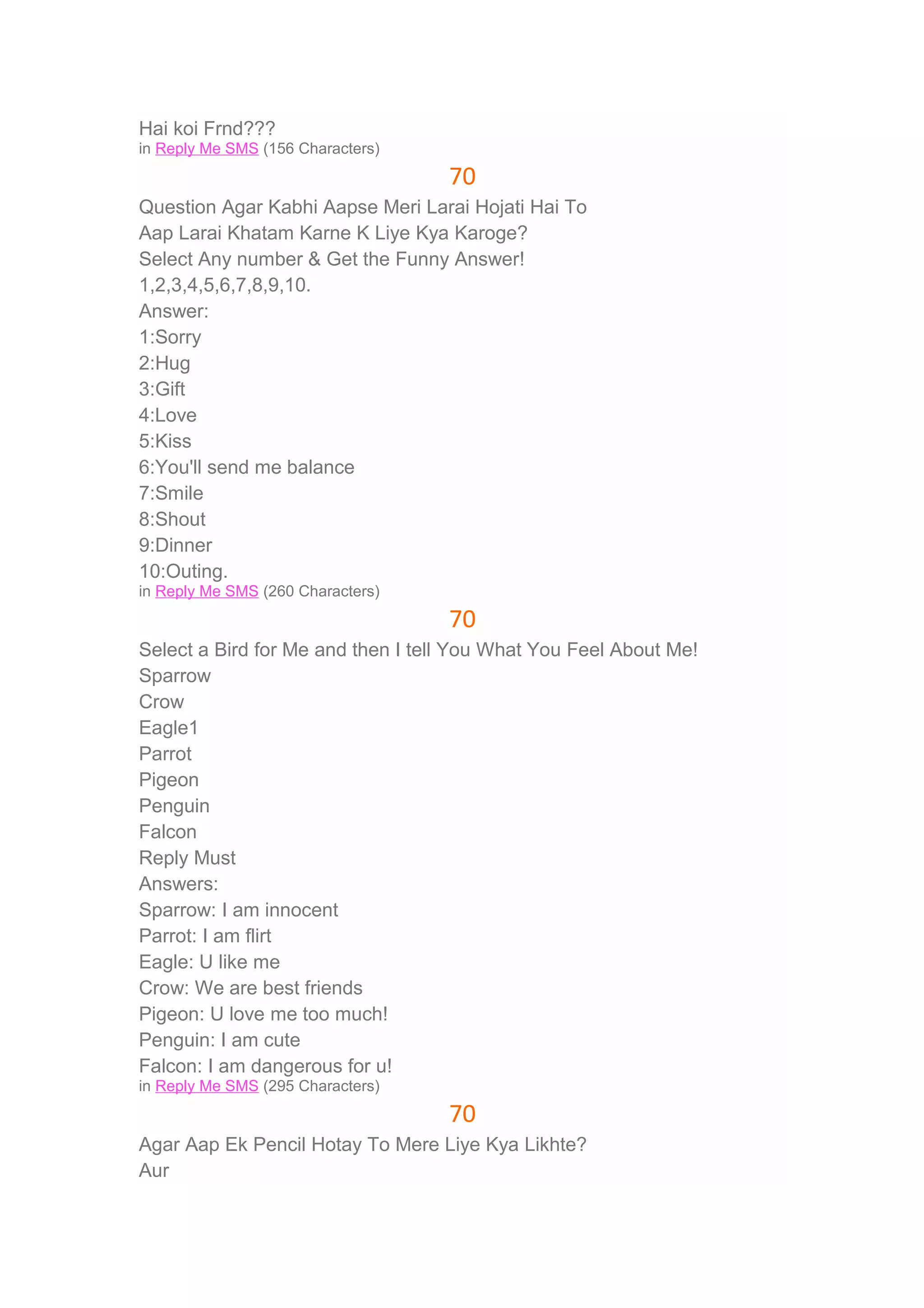 Hai koi Frnd??? 
in Reply Me SMS (156 Characters) 
70 
Question Agar Kabhi Aapse Meri Larai Hojati Hai To 
Aap Larai Khatam Karne K Liye Kya Karoge? 
Select Any number & Get the Funny Answer! 
1,2,3,4,5,6,7,8,9,10. 
Answer: 
1:Sorry 
2:Hug 
3:Gift 
4:Love 
5:Kiss 
6:You'll send me balance 
7:Smile 
8:Shout 
9:Dinner 
10:Outing. 
in Reply Me SMS (260 Characters) 
70 
Select a Bird for Me and then I tell You What You Feel About Me! 
Sparrow 
Crow 
Eagle1 
Parrot 
Pigeon 
Penguin 
Falcon 
Reply Must 
Answers: 
Sparrow: I am innocent 
Parrot: I am flirt 
Eagle: U like me 
Crow: We are best friends 
Pigeon: U love me too much! 
Penguin: I am cute 
Falcon: I am dangerous for u! 
in Reply Me SMS (295 Characters) 
70 
Agar Aap Ek Pencil Hotay To Mere Liye Kya Likhte? 
Aur 
 